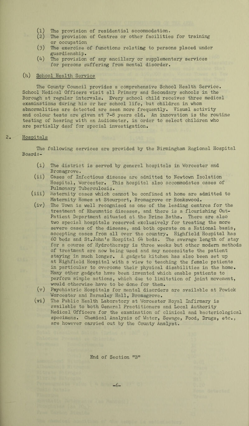 (1) The provision of residential accommodation» (2) The provision of Centres or other facilities for training or occupation (3) The exercise of functions relating to persons placed under guardianship, (k) The provision of any ancillary or supplementary services for persons suffering from mental disorder, (h) School Health Service The County Council provides a comprehensive School Health Service. School Medical Officers visit all Primary and Secondary schools in the Boroiigh at regular intervals. Every school child receives three medical examinations during his or her school life, but children in whom abnormalities are detected are seen more frequently. Visual activity and colour tests are given at 7-8 years old. An innovation is the routine testing of hearing with an Audiometer, in order to select children who are partially deaf for special investigation. Hospitals The following services are provided by the Birmingham Regional Hospital Boards - (i) The district is served by general hospitals in Worcester and Bromsgrove. (ii) Cases of Infectious disease are admitted to Newtown Isolation Hospital, Worcester. This hospital also accommodates cases of Pulmonary Tuberculosis. (iii) Maternity cases which cannot be confined at home are admitted to Maternity Homes at Stourport, Bromsgrove or Ronkswood. (iv) The Town is well recognised as one of the leading centres for the treatment of Rheumatic diseases, and there is a flourishing Out- Patient Department situated at the Brine Baths. There are also two special hospitals reserved exclusively for treating the more severe cases of the disease, and both operate on a National basis, accepting cases from all over the coimtry, Highfield Hospital has 60 beds and St.John's Hospital 64 beds. The average length of stay for a course of Hydrotherapy is three weeks but other modem methods of treatment are now being used and may necessitate the patient staying in much longer. A gadgets kitchen has also been set up at Highfield Hospital with a view to teaching the female patients in particular to overcome their physical disabilities in the home. Many other gadgets have been invented which enable patients to perform simple actions, which due to limitation of joint movement, would otherwise have to be done for them, (v) Psychiatric Hospitals for mental disorders are available at Powick Worcester and Barnsley Hall, Bromsgrove. (vi) The Public Health Laboratory at Worcester Royal Infirmary is available to both General Practitioners and Local Authority Medical Officers for the examination of clinical and bacteriological specimens. Chemical Analysis of Water, Sewage, Pood, Drugs, etc,, are however carried out by the County Analyst. End of Section B