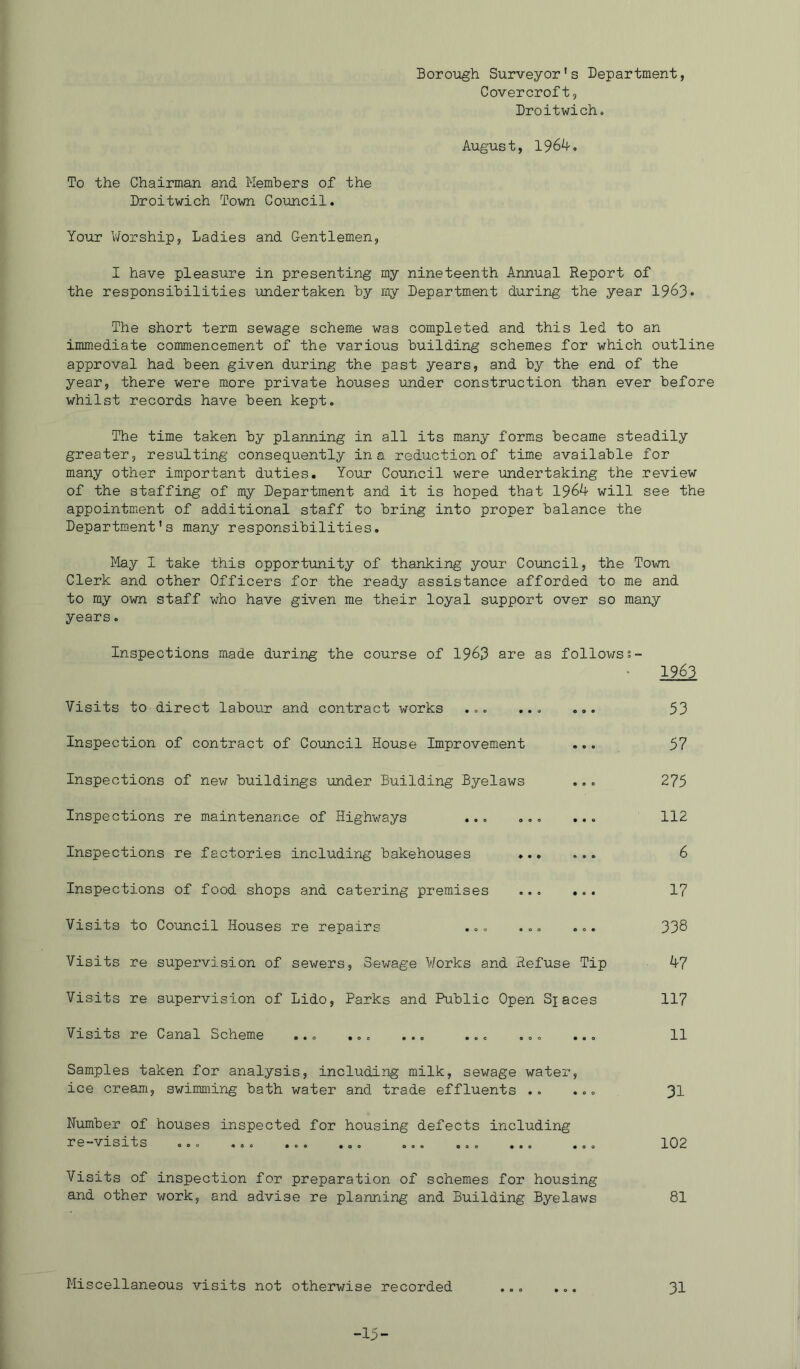Borough Surveyor's Department, Covercroft, Droitwicho August, 196^-, To the Chairman and Members of the Droitwich Town Council. Your V/orship, Ladies and Gentlemen, I have pleasure in presenting my nineteenth Annual Report of the responsibilities undertaken by my Department during the year 1963- The short term sewage scheme was completed and this led to an immediate commencement of the various building schemes for which outline approval had been given during the past years, and by the end of the year, there were more private houses under construction than ever before whilst records have been kept. The time taken by planning in all its many forms became steadily greater, resulting consequently in a reduction of time available for many other important duties. Your Council were undertaking the review of the staffing of my Department and it is hoped that 196^ will see the appointment of additional staff to bring into proper balance the Department's many responsibilities. May I take this opportunity of thanking your Council, the Town Clerk and other Officers for the ready assistance afforded to me and to my own staff who have given me their loyal support over so many years. Inspections made during the course of 19^3 are as followss- 1963 Visits to direct labour and contract works ... ... ... 53 Inspection of contract of Council House Improvement ... 57 Inspections of new buildings under Building Byelaws ... 275 Inspections re maintenance of Highways ... ... ... 112 Inspections re factories including bakehouses 6 Inspections of food shops and catering premises ... ... 17 Visits to Council Houses re repairs ... ... ... 338 Visits re supervision of sewers. Sewage Works and Refuse Tip 47 Visits re supervision of Lido, Parks and Public Open Sjaces 117 Visits re Canal Scheme ... ... ... ... ... ... 11 Samples taken for analysis, including milk, sewage water, ice cream, swimming bath water and trade effluents .. ... 31 Number of houses inspected for housing defects including re-visits ... ... ... ... 102 Visits of inspection for preparation of schemes for housing and other work, and advise re planning and Building Byelaws 81 Miscellaneous visits not otherwise recorded ... ... 3I -15-