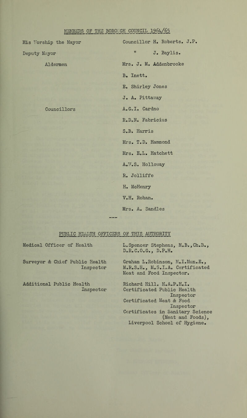 MEI/EBERS OF THE BOROUGH COUNCIL 1964/^5 His Y'orship the Mayor Deputy Ma.yor Aldermen Councillor H. Roberts, J.P,  J, Baylis. Mrs. J. M, Addenbrooke B, Inett, E, Shirley Jones J, A. Pittavvay Council3.ors A.G.I, Cardno R, D,N. Fabricius S. B. Harris Mrs, T,D. Hammond Mrs. E,L, Hatchett A.^^.S. Holloway R. Jolliffe H. McHenry V.H. Rohan, Mrs. A_, Sandies PUBLIC HE^ILTH OFFICERS OF THIS AUTHORITY Medical Officer of Health Surveyor & Chief Public Health Inspector L. Spencer Stephens, M,B,,Ch,B,, D«R,C,0,G,, D.P.H, Graham L,Robin s on, M,I,Mun.E,, M. R.S.H,, M.S.IoA, Certificated Meat and Food Inspector, Additional Public Health Richard Hill, M.A.P.H.I, Inspector Certificated Public Health Inspector Certificated Meat & Food Inspector Certificates in Sanitary Science (Meat and Foods), Liverpool School of Hygiene.