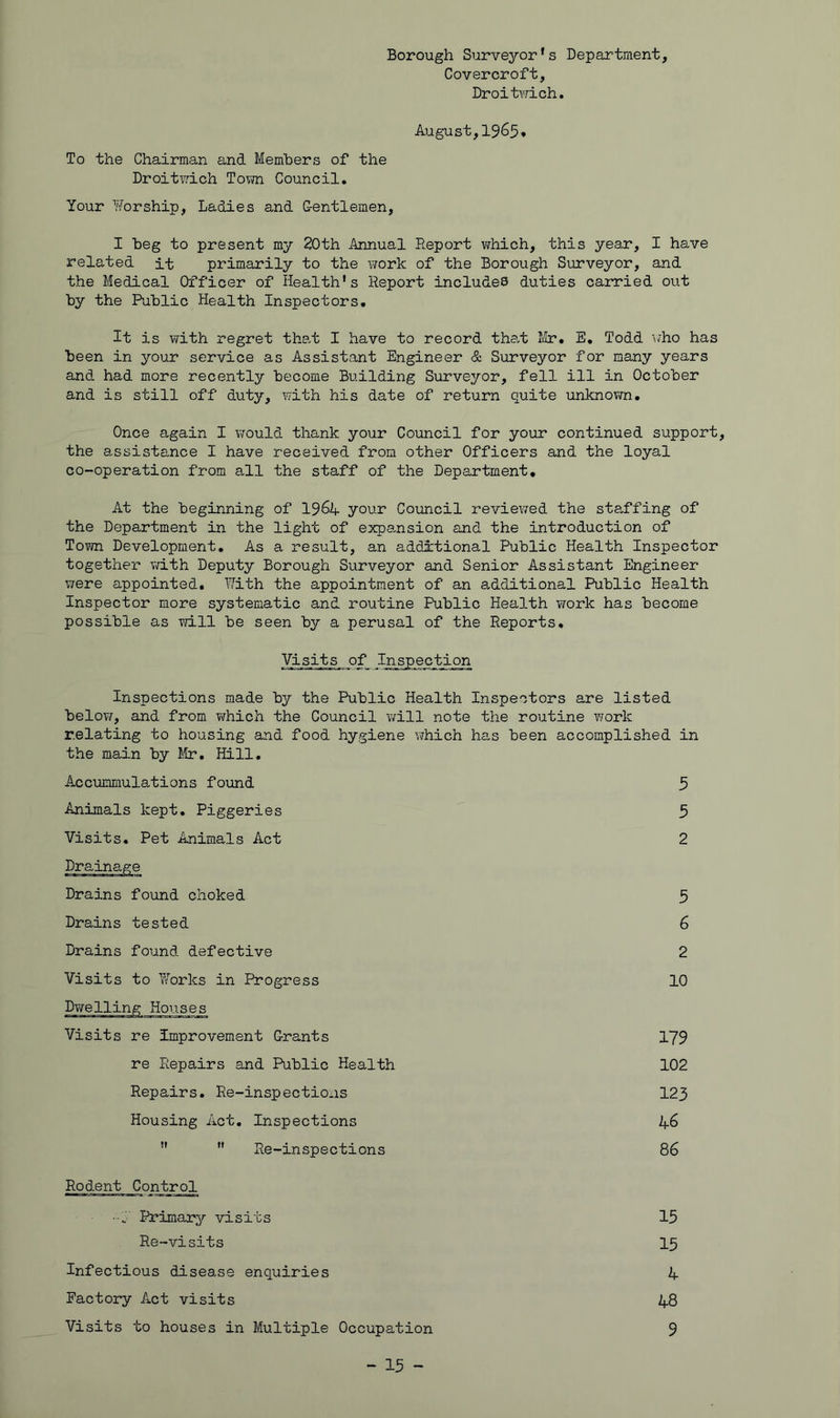 Borough Surve3'’or’s Department, Covercroft, Droitvrich. August,1965* To the Chairman and Members of the Droit^rich Tovm Council. Your l^orship, Ladies and G-entlemen, I beg to present my 20th Annual Report vyhich, this year, I have related it primarily to the work of the Borough Surveyor, and the Medical Officer of Health's Report includes duties carried out by the Public Health Inspectors. It is with regret tha,t I have to record tha,t ISr, E, Todd Mho has been in ^'•our service as Assistant Engineer & Surveyor for many years and had more recently become Building Surveyor, fell ill in October and is still off duty, with his date of return quite unknovm. Once again I vfould thank your Council for your continued support, the assistance I have received from other Officers and the loyal co-operation from all the staff of the Department* At the beginning of 196if your Council reviewed the staffing of the Department in the light of expansion and the introduction of Town Development. As a result, an additional Public Health Inspector together v/ith Deputy Borough Surveyor and Senior Assistant Engineer were appointed. With the appointment of an additional Public Health Inspector more systematic and routine Public Health work has become possible as will be seen by a perusal of the Reports. Visits of Inspection Inspections made by the Public Health Inspectors are listed below, and from which the Council will note the routine work relating to housing and food hygiene which has been accomplished in the main by Mr, Hill, Accummulations found Animals kept. Piggeries Visits. Pet Animals Act 5 5 2 Drains found choked Drains tested Drains found defective Visits to Works in Progress Dwelling Houses 10 2 3 6 Visits re improvement Grants re Repairs and Public Health Repairs, Re-inspections Housing Act, Inspections 123 46 86 179 102 Re-inspections Rodent Control Infectious disease enquiries Factory Act visits Visits to houses in Multiple Occupation Primar^^ visits Re-visits 15 15 4 48 9