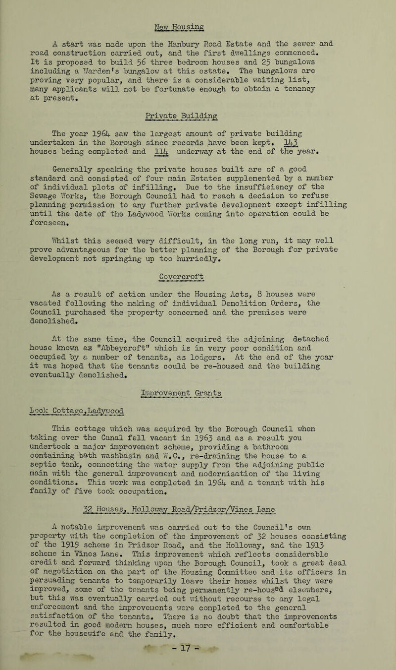 New Housing A start was made upon the tfenbury Road Estate and the sev;er and road construction carried out, and the first dwellings commenced. It is proposed to build 5^ three bedroom houses and 25 bungalows including a Garden’s bungalow at this estate. The bungalovfs are proving very popular, a,nd there is a considerable waiting list, ms^ny applicants will not be fortunate enough to obtain a tenancj^ at present. Private Building^ The year 19^4 saw the largest amount of private building undertaken in the Borough since records ha,ve been kept, 145 houses being completed and 114 underway at the end of the year, G-enerally speaking the private houses built are of a, good standard and consisted of four main Este,tes supplemented by a number of individual plots of infilling. Due to the insuffieiency of the Sevirage TTorks, the Borough Council had to reach a decision to refuse planning permission to any further private development except infilling until the date of the Lady\70od Works coming into operation could be foreseen, l^ilst this seemed very difficult, in the long run, it may well prove advanta,geous for the better planning of the Borough for private development not springing up too hurriedly, Covercroft As a result of action under the Housing Acts, 8 houses were vacated following the malcing of individual Demolition Orders, the Council purchased the property concerned and. the premises were demolished. At the same time, the Council acquired the adjoining detached house knovm as Abbeycroft” v/hich is in very poor condition and occupied by a number of tenants, as lodgers. At the end of the year it was hoped tha,t the tenants could be re-housed and. the building eventually demolished. Improvement. Lock Cottage .Lady^'/ood This cottage which was acquired by the Borough Council when taking over the Canal fell vacant in I963 and as a. result you undertook a major improvement scheme, providing a bathroom containing bath v;ashbasin and W, C., re-draining the house to a septic ta,nlc, connecting the water supply from the adjoining public main v/ith the general improvement and modernisation of the living conditions. This work via,s completed in I964 and a tenant with his family of five took occupation, 52 Houses,_ Holloway Road/l4*_idzqr/Vine_s_ Lajie A notable improvement was carried out to the Council’s own property T:ith the completion of the improvement of 32 houses consisting of the 1919 scheme in Pridzor Road, and the Hollov/ay, and the 1913 scheme in Vines Lane, This improvement which reflects consid-erable credit and forv/ard thinlcing upon the Borough Council, took a great deal of negotiation on the part of the Housing Committee and its officers in persuading tenants to temporarily Iceive their homes vfhilst they were improved, some of the tenants being permanently re-hous®d elsewhere, but this v;as eventually carried out v;ithout recourse to any legal enforcement and the improvements vrere completed to the general satisfaction of the tenants, T.here is no doubt that the improvements resulted in good modem houses, much more efficient and comfortable for the housew'ife a.nd the fa.mily. - 17 -
