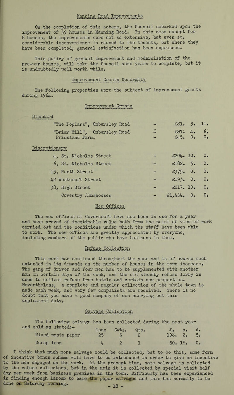 Manning On the completion of this scheme, the Council embarked upon the improvement of 39 houses in Ma,nning Road, In this case except for 8 houses, the improvements T,7ere not so extensive, but even so, considerable inconvenience is caused to the tenants, but where they have been completed, general satisfaction has been expressed. This policy of gradual impx'ovement and modernisation of the pre-wa.r houses, will talce the Council some years to complete, but it is undoubtedly well v/orth \7hile. Improvement Grants G-onoraJ.ly The follo?d.ng properties vfere the subject of improvement grants during I964. Grant s Standard The Poplars, Ombersley Road - £81. •Z 11. Briar Mill, Ombersley Road £81; 4. 6. Primslo.nd Farm, - £45. 0, 0. Discretionary if, St, Nicholas Street - £204. 10, 0. 6, St. Nicholas Street - £182, 5. 0. 15, North Street - £375. 0, 0. 42 Yiestcroft Street - £193. 0. 0, 38, High Street - £217. H 0 • 0. Coventry Almshouses - £1,464. 0. 0. Now Offices The nev; offices at Covercroft have now been in use for a year and have proved of inestimable value both from the point of view of work carried out and the conditions under which the staff ha^ve been able to work. The nev/ offices are greatly a,pprecia,ted by evez^’-one, including members of the public who have business in them. Refuse Collection This v/ork has continued throughout the year and is of course much extended in its demands as the number of houses in the toym increase. The gang of driver and four men has to be supplemented with another man on certain days of the \7eek, and the old standby refuse lorry is used to collect refuse from hotels and certain nevr properties. Nevertheless, a complete and regular collection of the whole town is made each vreek, and very fev/ complaints are received. There is no doubt that you have a good company of men carrying out this unpleasant duty. Salvage and The follovm.ng sold as stated salvage has been collected during the past year Tons Cvrfcs. Qts. r d. Mixed y/aste paper Scrap iron 25 9 2 4 2 1 198. 2. 3. 50. 18. 0. I think that much more se-lvage could be collected, but to do this, some form of incentive bonus scheme will have to be introduced, in order to give an incentive to the men engaged on the v;ork. At the present time, some salvage is collected by the refuse collectors, but in the main it is collected hy special visit half day per week from business premises in the to\7n. Difficulty h8.s been experienced in finding enough labour to bale the paper salvaged and this has normally to be done on Saturday morning, o