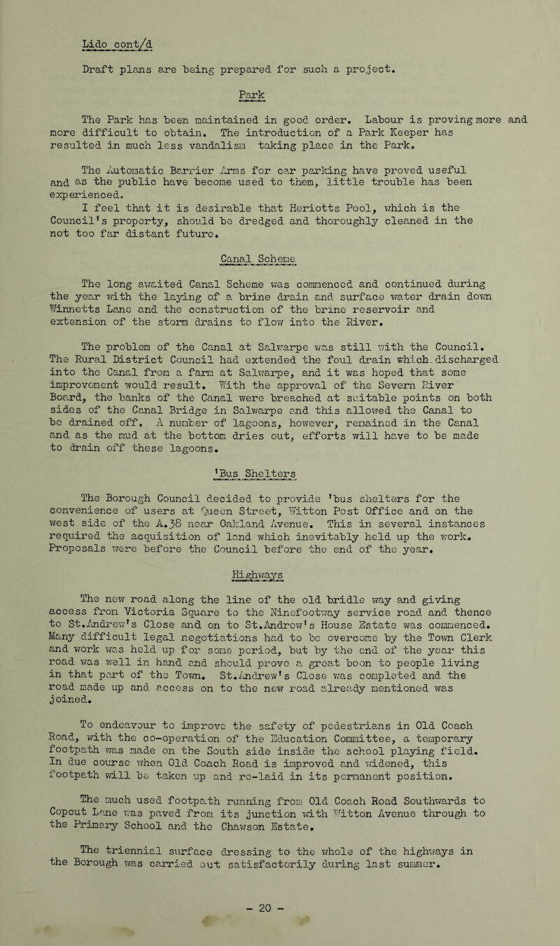 Lido conty^ Draft plans are being prepared for such a project. Park The Park has been maintained in good order. Labour is proving more and more difficult to obtain. The introduction of a Park Keeper has resulted in much less vandalism taking place in the Park. The Automatic Barrier ilrms for car parlcing have proved useful and 3-3 the public have become used to them, little trouble has been experienced. I feel that it is desirable that Heriotts Pool, which is the Council's property, should be dredged and thoroughly cleaned in the not too far distant future. Canal Scheme The long avfaited Canal Scheme was coranenced and continued during the year with the laying of a brine drain and surface waiter drain down Winnetts Lauio and the construction of the brine reservoir and extension of the storm drains to flow into the River. The problem of the Canal at Salw'arpe wg,s still wath the Council, The Rural District Council had extended the foul drain which.discharged into the Canal from a farm at Sa,lwarpe, and it was hoped that some improvement would result. With the approval of the Severn PAver' Boa.rd, the banks of the Canal were breached at suitable points on both sides of the Ca,nal Bridge in Salwarpe and this allowed the Canal to bo drained off, A number of lagoons, however, remained in the Ca,nal and as the mud at the bottom dries out, efforts ’will ha,ve to be made to drain off these lagoons. 'Bus Shelters The Borough Council decided to provide 'bus shelters for the convenience of users at Queen Street, Witton Post Office and on the ?/est side of the A,38 near Oakland Avenue, This in several instances required the acquisition of land which inevitably held up the work. Proposals were before the Council before the end of the year. Highways The new road along the line of the old bridle way and giving access from Victoria Square to the Rinefootway service road and. thence to St,Andi‘ew's Close and on to St.Andrew's House Estate was commenced. Many difficult legal negotiations had to be overcome by the Town Clerk and vrork was held up for some period, but by the end of the year this road was vrell in hand and should prove a groat boon to people living in that part of the Town. St.iuidrew's Close was completed and the road made up and. access on to the new road already mentioned was joined.. To endeavour to improve the safety of pedestrians in Old Coach Road, with the co-operation of the Education Committee, a temporary footpath wa.s made on the South side inside the school playing field. In due course when Old. Coach Road is improved and widened, this footpath will be taken up and re-laid in its permanent position. The much used footpath running from Old Coach Road Soutlnvards to Copeut Lane was paved from its jxinction iwLth Witton Avenue through to the Primary School and. the Cha/wson Estate, The triennial surface dressing to the v/hole of the highvrays in the Borough was carried out satisfactorily during last suimaer. - 20 -