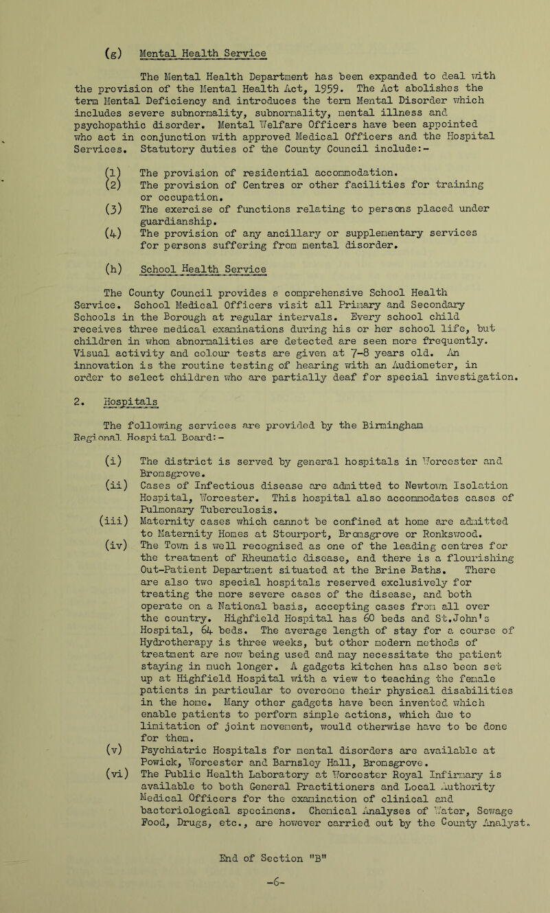 (s) Mental Health Service The Mental Health Department has been expanded to deal T/ith the provision of the Mental Health Act, 1959• The Act abolishes the term Mental Deficiency and introduces the tern Mental Disorder which includes severe subnornality, subnornality, mental illness and psychopathic disorder. Mental Welfare Officers have been appointed who act in conjunction with approved Medical Officers and the Hospital Services. Statutory duties of the County Council include (1) The provision of residential accommodation. (2) The provision of Centres or other facilities for training or occupation. (3) The exercise of functions relating to persons placed under guardianship. (a) The provision of any ancillary or supplementary services for persons suffering from mental disorder, (h) School Health Service The County Council provides a comprehensive School Health Service, School Medical Officers visit all Primary and Secondary Schools in the Borough at regular intervals. Every school child receives three medical examinations during his or her school life, but children in \7h0m abnormalities are detected are seen more frequently. Visual activity and colour tests are given at J-d years old. An innovation is the routine testing of hearing T\rith an Audiometer, in order to select children who are partially deaf for special investigation. 2. Hospitals The follov7ing services are provided by the Birmingham Regional Hospital Board:- (i) The district is served by general hospitals in Worcester and Bronsgrove. (ii) Cases of Infectious disease are admitted to Nev/town Isola,tion Hospital, Worcester, This hospital also accommodates cases of Pulmonary Tuberculosis, (iii) Maternity cases which cannot be confined at home are admitted to Maternity Homes at Stourport, Bromsgrove or Ronkswood. (iv) The Town is v/eU recognised as one of the leading centres for the treatment of Rheumatic disease, and there is a flourishing Out-Patient Department situated at the Brine Baths, There are also tv?o special hospitals reserved exclusively for treating the more severe cases of the disease, and both operate on a National basis, accepting cases from all over the country, Highfield Hospital has 60 beds and St.John's Hospital, 64 beds. The average length of stay for a course of Hydrotherapy is three weeks, but other modern methods of treatment are now being used and may necessitate the patient staying in much longer. A gadgets kitchen has also been set up at Highfield Hospital with a view to teaching the female patients in particular to overcome their physical disabilities in the home. Many other gadgets have been invented which enable patients to perform simple actions, which due to lim.itation of joint movement, would otherwise have to be done for them, (v) Psychiatric Hospitals for mental disorders are available at Powick, Worcester and. Barnsley Hall, Bromsgrove. (vi) The Public Health Laboratory at Worcester Royal Infirmary is available to both General Practitioners and Local Authointy Medical Officers for the examination of clinical and bacteriological specimens. Chemical /nalyses of Water, Sewage Rood, Drugs, etc., are ho?7ever carried out by the County Inalyst, End of Section B” -6-