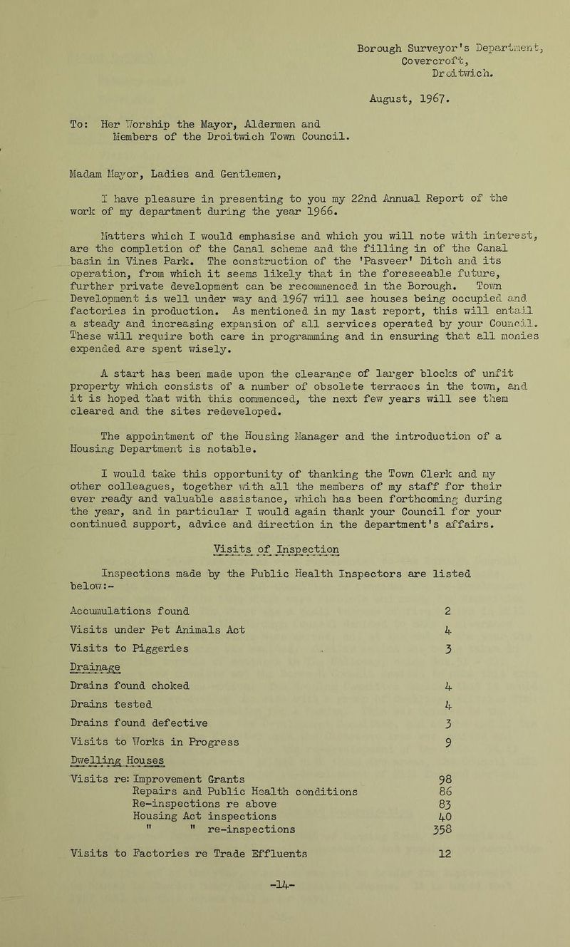 Borough Surveyor's Departiiient Covercroft, Droitv/ich. August, 1967 To: Her V/orship the Mayor, Aldermen and Members of the Droitwich Tovm Council. Madam Majj^or, Ladies and Gentlemen, I have pleasure in presenting to you my 22nd Annual Report of the work of my departm.ent during the year I966, Matters which I ?/ould emphasise and which you will note v/ith interest, are the completion of the Canal scheme and the filling in of the Canal basin in Vines Park. The construction of the 'Pasveer* Ditch and its operation, from ¥/hich it seems likely tha,t in the foreseeable future, further private development can be recommenced in the Borough, Tovm Development is well under ?¥ay and 196? will see houses being occupied and factories in production. As mentioned in my last report, this vAll entail a steady and increasing expansion of all services operated by your Council, i'hese will require both care in progjramming and in ensuring tho.t all monies expended are spent wisely. A start has been made upon the clearance of larger blocks of unfit propert37- which consists of a number of obsolete terraces in the town, and it is hoped that with this cormnenced, the next fevf years will see them cleared and the sites redeveloped. The 8-ppointment of the Housing Manager and the introduction of a Housing Department is notable. I would take this opportunity of thanking the Town Clerk and my other colleagues, together with all the members of my staff for their ever ready and valuable assistance, vihich has been forthcoming during the year, and in particular I would again thanlc your Council for your continued support, advice and direction in the department's affairs. ]^sijts^ Inspections made by the Public Health Inspectors are listed below Accumulations found 2 Visits under Pet Animals Act Visits to Piggeries 4 3 Drains found choked Drains tested Drains found defective 4 4 3 9 Visits to ¥orks in Progress Dwelling Houses Visits re: Improvement Grants 98 86 83 40 358 Repairs and Public Health conditions Re-inspections re above Housing Act inspections re-inspections Visits to factories re Trade Effluents 12 -14-