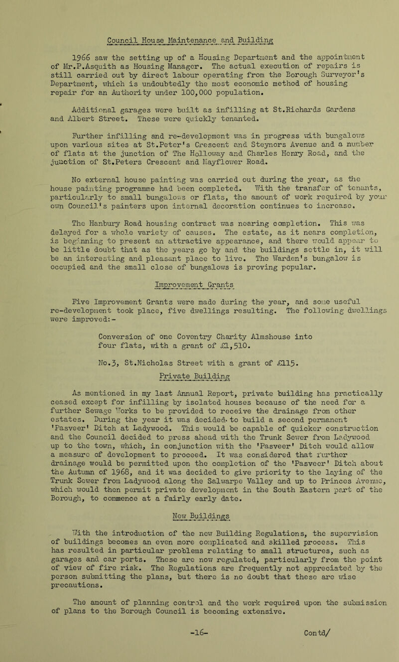 ^uncil House Maintenance and 1966 saw the setting up of a Housing Department and the appointment of Mr.P.Asquith as Housing Manager, The actual execution of repairs is still carried out hy direct labour operating from the Borough Survei^-or’s Department, which is undoubtedly the most economic method of housing repair for an Authority under 100,000 population. Additional garages were bailt as infilling at St.Richards Gardens and Albert Street, These x^ere quickly tenanted. Further infilling and re-development was in progress x'dth bungalovrs upon various sites at St.Peter’s Crescent and Steynors Avenue and a number of flats at the junction of The Holloxmy and Charles Henry Road, and the junction of St,Peters Crescent and Mayflov/er Road. No external house painting was carried out during the year, as the house painting programme had been completed. With the transfer of tenants, particularly to small bungalovYs or flats, the amount of work required by your own Council’s painters upon internal decoration continues to increase. The Hanbury Road housing contract was nearing completion. This was dela,yed for a whole variety of causes. The estate, as it nears completion, is beginning to present an attractive appearance, and there v;ould appear to be little doubt that as the years go by and the buildings settle in, it \7ill be an interesting and pleasant plaice to live. The Warden’s bungalo;? is occupied and the small close of bungalows is proving popular. Improvement Grants Five Improvement Grants were made during the year, and some useful re-development took place, five dwellings resulting. The following dYvellings v;ere improved:- Conversion of one Coventr^^ Charity Almshouse into four flats, v/ith a grant of £1,510. No.3j St,Nicholas Street with a grant of £115. I^vate Building As mentioned in my last Annual Report, private building has practically ceased except for infilling by isolated houses because of the need for a further Sewage Works to be provided to receive the drainage from other estates. During the year it v^as decided* to build a second permanent ’Pasveer’ Ditch at Ladyv/ood. This would be capable of quicker construction and the Council decided to press ahead with the Trunk Sexier from Lad^wrood up to the tov7n, which, in conjunction with the ’Pasveer’ Ditch v/ould allow a measure of development to proceed. It was considered that fuxther drainage would be permitted upon the completion of the ’Pasveer' Ditch about the Autumn of I968, and it was decided to give priority to the laying of the Trunk Sower from Ladywood along the Salwarpe Valley and up to P'rinces Avenue, which would then permit private development in the South Eastern psxt of the Borough, to commence at a fairly early date. New With the introduction of the nev; Building Regulations, the super*vision of buildings becomes an even more complicated and skilled process. This has resulted in particular problems relating to small structures, such as garages and car ports. These are now regulated, particularly from the point of view of fire risk. The Regulations are frequently not appreciated by the person submitting the plans, but there is no doubt that these are wise precautions. The amount of planning control and the work required upon the submission of plans to the Borough Council is becoming extensive.