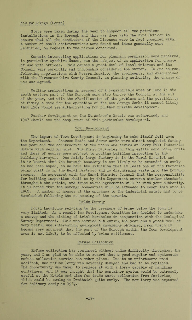 Nev/ Buildings (Contd) Steps Tirere taken during the year to inspect all the petroleuio. installations in the Borough and this xja,s done with the Fire Officer to ensure that all the conditions of the Licences were in fact complied with. A numher of small contraventions were found and these generally v/ere rectified, on request to the person concerned. Certain interesting applications for planning permission were received, in particular Ayrshire House, was the subject of an application for change of use into offices. This caused a great deal of local interest and the Council very carefully and thoroughly considered the matter. In due course, following negotiations with Messrsoimpalco, the applicants, and discussions v/ith the T/orcestershire County Council, as planning authority, the change of use T/as agreed. Outline applications in respect of a considerable area of land in t3;e south eastern jjart of the Borough ?irei’e also before the Council at the end of the 37-ear, and with the clarification of the problems a.nd the possibil.i.by of fixing a date for the operation of the nevi Sev/age Works it seemed likely that 1967 would see authorisation for further private development. Further development on 'bhe St,Andrev/’s Es'bate vras authorised, and 1967 should see the completion of this particular development. Tovm I)eyelx)pmen_t The impact of Tovm Development is beginning to make itself felt upon the Department. Chav/son Roads and Sewer works v/ere almost completed during the year and the construction of the roads and sev/ers at Berry Hill Industrial Estate were well in hand.. The first factories on this estate were being bulit and these of course were subject to routine building inspection by the Building Surveyor. One fairly large factory is in the Rural District and it is learnt tha,t the Borough boundary is not likely to be extended as earl^r as had been hoped, so v/e have the situation that at least one of the factorj.es being built is in the Rural District and is discharging waste into the Borough se¥79rs. An agreement vfith the Rural District Council that the responsibility for building inspection shall be b^/- this Department ensures similar standards throughout the estate, and trade waste agreements v/ill be with your authority. It is hoped that the Borough boundaries will be extended to cover this area in 1963. A number of houses at the entrance to the industrial estate ha,d to be demolished followj.ng the re'*housing of bhe tenants. Bf-ine^ Sirryey Local knowledge relating to the pressure of brine belov¥ the town is very limited. As a result the Development Corm-nittee has decided to undertake a surve37 and the sinking of trial boreholes in conjunction v/ith the Geological SurveA’- Department. This was carried out during bhe year and a great dea,l of very useful and interesting geological Icnowledge obtained, from which it became very appa.rent that the part of the Borough within the Town Development area is not likely to be affected by brine settlement. Refuse collection has continued without undue difficulty throughout the year, and I am glad to be able to record that a good regular and systematic refuse collection service has taken place. Due to an unfortunate road accident, one refuse lorry v/as severely damaged and had to be replaced. The opportunity was taken to replace it ¥7ith a lorry capable of handling containers, and it v/as thought tha.t the container system would be extremely useful at the Hotels and also for trade vfaste collection from factories, which would be coming to Droitvfich quite early. The nev/ lorr^^ was expected for delivery early in 1967. -17-