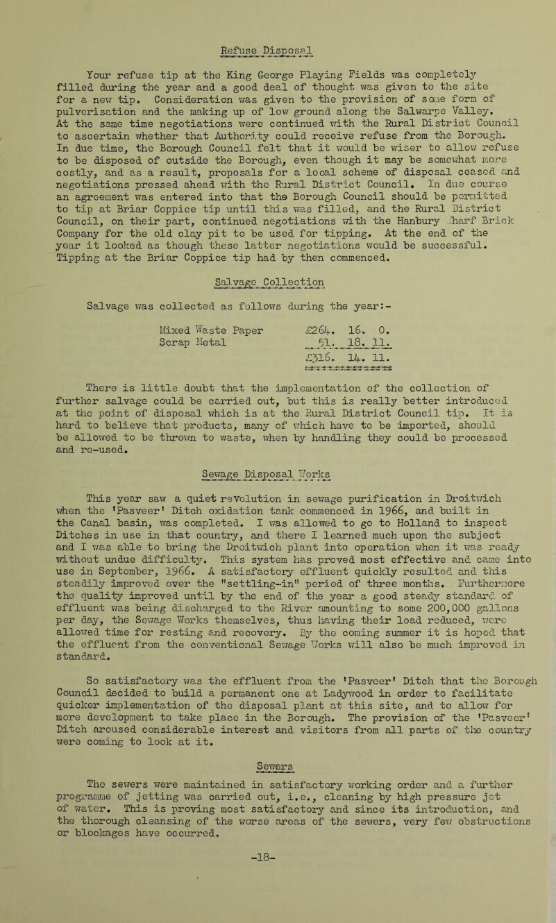 Refuse DispossJ Yomr refuse tip at the King G-eorge Playing Fields v/as completely filled duxing the year and a good deal of thought was given to the site for a ne;? tip. Consideration v/as given to the provision of some form of pulverisation and the making up of low ground along the Salwarpe Valley, At the same time negotiations were continued ?iith the Rural District Council to ascertain X7hether that Authority could receive refuse from the Borough. In due time, the Borough Council felt that it would be wiser to alloviT refuse to be disposed of outside the Borough, even though it may be soraevirhat raore costly, and a,s a result, proposa,ls for a local scheme of disposal ceased and negotiations pressed ahead with the Rural District Council. In due course an agreement was entered into that the Borough Council should be poxnitted to tip at Briar Coppice tip until this v/a-s filled, and the Rura,l District Council, on their part, continued negotiations vdth the Hanbury .<Tiarf Brick Company for the old clay pit to be used for tipping. At the end of the year it looked as though these latter negotiations ¥/ould be successful. Tipping at the Briar Coppice tip had by then commenced. Salvage Collection Salvage was collected as follows during the year:- Mixed Waste Paper £2 6k, 16, 0, Scrap Metal _18_^ 11^ £316. 14. 11. There is little doubt that the implementation of the collection of further salvage could be carried out, but this is really better introduced at the point of disposal which is at the Rural District Council tip. It is hard to believe that products, many of which have to be imported, should be allowed to be throvm to v^aste, when by handling they could be processed and re-used. S_e7/age Disposal Vorl^ This year sa\? a quiet revolution in sewage purification in Droitwich when the ’Pasveer’ Ditch oxidation tanlc commenced in 1966, and built in the Canal basin, was completed. I v/as allowed to go to Holland to inspect Ditches in use in that country, and there I learned much upon the subject and I wa.s able to bring the Droitwich plant into operation v/hen it ;7a.s ready v/ithout undue difficulty*. This system ha.s proved most effective and ca-me into use in September, I966. A satisfactory effluent quickly resulted and this steadily improved over the ’’settling-in period of three months. Furthermore the quality improved until by the end of the year a good steady standard of effluent ?;a,s being dischaxged to the River amounting to some 200,000 gallons per da,y, the Sewage Works themselves, thus having their load reduced, wore allowed time for resting a.nd recovery. By the coming summer it is hoped that the effluent from the conventional Sewage Works will also be much improved in standard. So satisfactory T/as the effluent from, the ’Pasveer’ Ditch that the Borough Council decided to build a permanent one at Lady\70od in order to facilitate quicker implementation of the disposal plant at this site, and to allow for more development to take place in the Borough. The provision of the ’Pasveer’ Ditch aroused considera,ble interest and visitors from all parts of the country were coming to look at it. Sevrers The sewers v/ere maintained in satisfactory working order and a further programme of jetting v;as carried out, i.e., cleaning by high pressure jet of water. This is proving most satisfactory and since its introduction, and the thorough cleansing of the worse areas of the sev/ers, very few obstructions or blockages have occurred. -18-