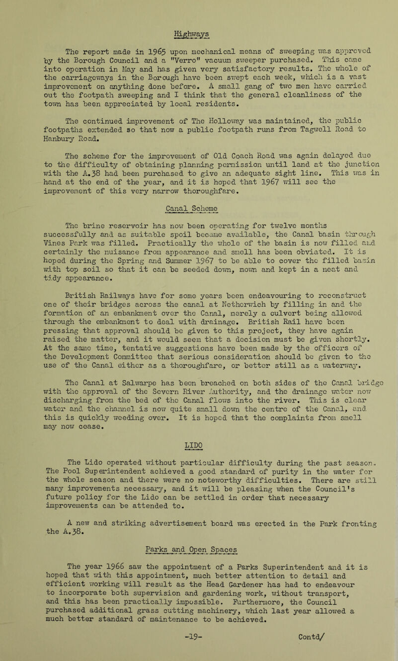 Highways The report made in I963 upon mechanical means of sweeping wa,s approved by the Borough Council and a Verro vacuum siveeper purchased. Tliis come into operation in May and has given very satisfactory results. The whole of the carriageways in the Borough ha,ve been sv/ept each week, \7hich is a vast improvement on anything done before. A small gang of two men have carried out the footpath sweeping and I think that the general cleanliness of the town has been appreciated by local residents. The continued improvement of The Hollowa.y was maintained, the public footpaths extended so that now a public footpath runs from Tagwell Road to Hanbury Road. The scheme for the improvement of Old Coach Road was again delayed due to the difficulty of obtaining planning permission until land at the junction with the A,38 had been purcha,sed to give an adequate sight line. This v/as in hand at the end of the year, and it is hoped that I967 will see the improvement of this very narrow thoroughfare. Canal Scheme_ The brine reservoir has now been operating for twelve months successfully and as suitable spoil became available, the Canal basin through Vines Park was filled. Practically the whole of the basin is novir filled and certa.inljT' the nuisance from appearance and smell has been obviated. It is hoped during the Spring and Summer 196? to be able to cover the filled basin with top soil so that it can be seeded down, movm and kept in a nea,t and tidy appearance. British Railways have for some years been endeavouring to reconstruct one of their bridges across the cana-1 at Nethcrvmch by filling in a.nd the forma,tion of an embankment over the Canal, merely a culvert being allov/'ed through the em.bankment to deal with dra,inage, British Rail have been pressing that approval should be given to this project, they have again raised the matter, and it would seem the,t a decision must be given shortly. At the same time, tentative suggestions have been made by the officers of the Development Conmittee that serious consideration should be given to the use of the Canal either as a thoroughfare, or better still as a waterway. The Canal at Salwarpe has been breached on both sides of the Canal bildgo with the approval of the Severn River Authority, and the drainage water no’.7 discharging from the bed of the Canal flows into the river. This is clear water and the channel is now quite small down the centre of the Canal, and this is quiclcly \ieed±ng over. It is hoped that the complaints from smell may nov/ cease. LIDO The Lido operated without particular difficulty during the past season.. The Pool Superintendent achieved a good standard of purity in the water for the whole season and there were no notevrorthy difficulties. There are svill many improvements necessary, and it will be pleasing when the Council’s future policy for the Lido can be settled in order that necessary improvements can be attended to. A new and striking advertisement board was erected in the Park fronting the A,38. Parks and Open Spaces The year 1966 savi^ the appointment of a Parks Superintendent and it is hoped that with this appointment, much better attention to detail and efficient working will result as the Head Gardener has had to endeavour to incorporate both supervision and gardening work, without transport, and this has been practically impossible. Furthermore, the Council purchased additional grass cutting machinery, which last year allov/ed a much better standard of maintenance to be achieved.