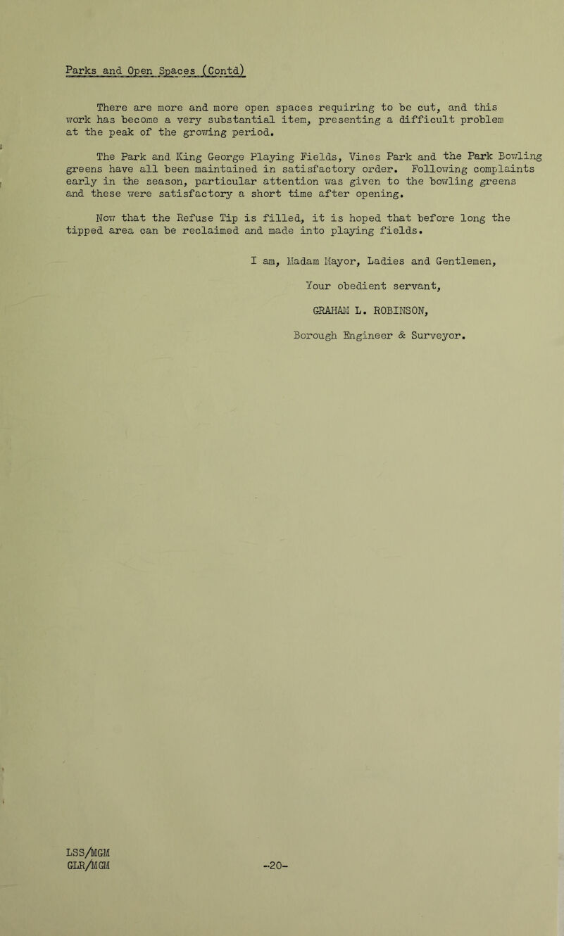 There are more and more open spaces requiring to be cut, and this work has become a very substantial item, presenting a difficult problem at the peak of the grov/ing period. The Park and King George Playing Fields, Vines Park and the Park Bowling greens have all been maintained in satisfactory order. Following complaints early in the season, particular attention was given to the bowling greens and these were satisfactory a short time after opening. Nov/ that the Refuse Tip is filled, it is hoped that before long the tipped area can be reclaimed and made into playing fields. I am. Madam Mayor, Ladies and Gentlemen, Your obedient servant, GRAHAlvI L. ROBINSON, Boi-ough Engineer & Surveyor. LSS/kGM GUR/imi -20-