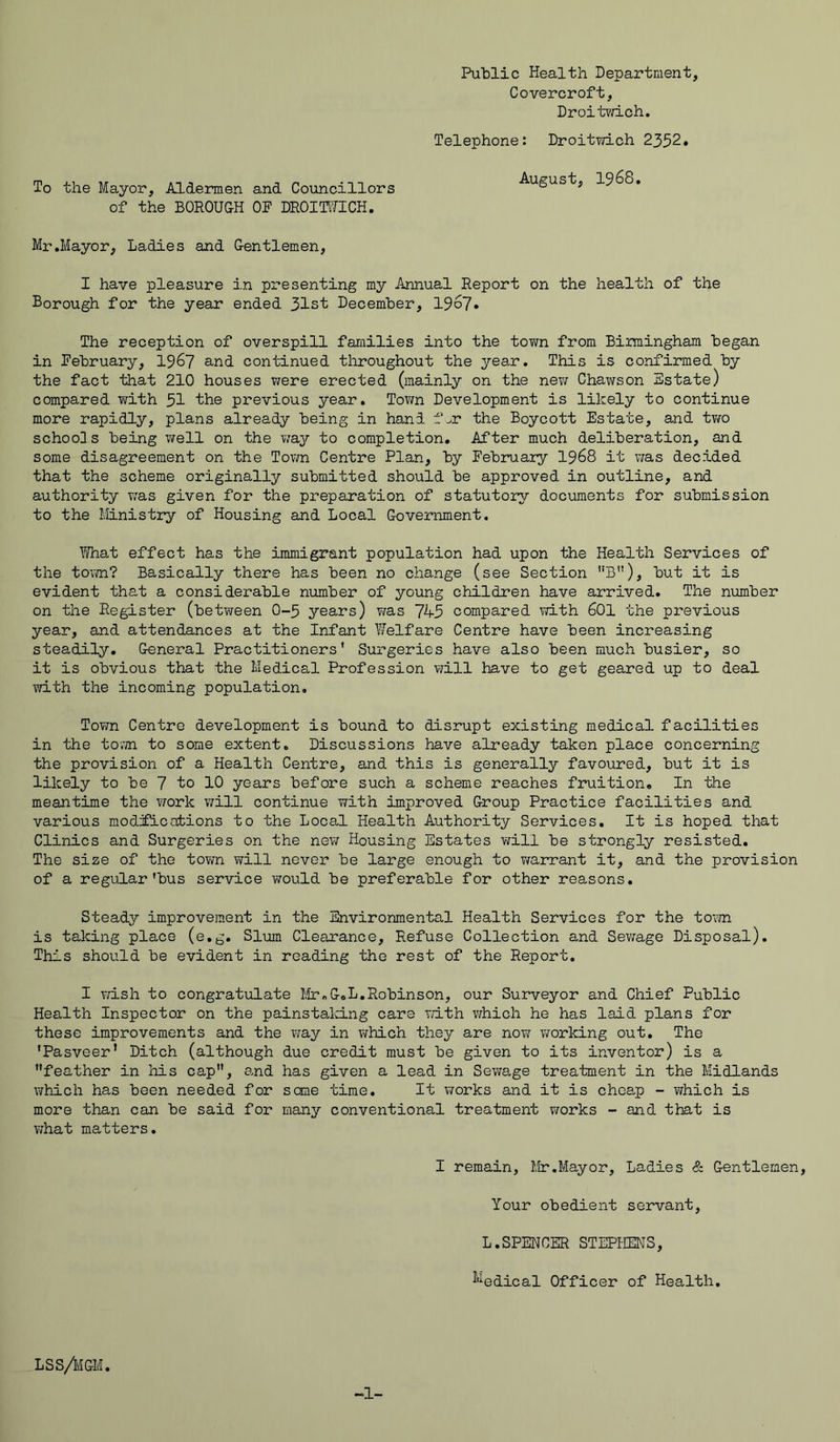 Public Health Department, Covercroft, Droitwich. Telephone: Droitwich 2352* To the Mayor, Aldermen and Councillors of the BOROUGH OF DROITUICH. August, 1968. Mr .Mayor, Ladies and Gentlemen, I have pleasure in presenting my Annual Report on the health of the Borough for the year ended 31st December, 1967. The reception of overspill families into the town from Birmingham began in February, 1967 and continued throughout the year. This is confirmed by the fact that 210 houses were erected (mainly on the new Chawson Estate) compared with 51 the previous year. Town Development is likely to continue more rapidly, plans already being in hand fjt the Boycott Estate, and two schools being well on the way to completion. After much deliberation, and some disagreement on the Town Centre Plan, by February 1968 it was decided that the scheme originally submitted should be approved in outline, and authority was given for the preparation of statutory documents for submission to the Ministry of Housing and Local Government. What effect has the immigrant population had upon the Health Services of the town? Basically there has been no change (see Section B), but it is evident that a considerable number of young children have arrived. The number on the Register (between 0-5 years) was 7A-5 compared with 601 the previous year, and attendances at the Infant Welfare Centre have been increasing steadily. General Practitioners’ Surgeries have also been much busier, so it is obvious that the Medical Profession will have to get geared up to deal with the incoming population. Town Centre development is bound to disrupt existing medical facilities in the town to some extent. Discussions have already taken place concerning the provision of a Health Centre, and this is generally favoured, but it is likely to be 7 to 10 years before such a scheme reaches fruition. In the meantime the work will continue with improved Group Practice facilities and various modifications to the Local Health Authority Services. It is hoped that Clinics and Surgeries on the new Housing Estates will be strongly resisted. The size of the town will never be large enough to warrant it, and the provision of a regular'bus service would be preferable for other reasons. Steady improvement in the Environmental Health Services for the town is taking place (e.g. Slum Clearance, Refuse Collection and Sewage Disposal). This should be evident in reading the rest of the Report. I wish to congratulate Mr.G.L.Robinson, our Surveyor and Chief Public Health Inspector on the painstaking care with which he has laid plans for these improvements and the way in which they are now working out. The ’Pasveer’ Ditch (although due credit must be given to its inventor) is a feather in his cap, and has given a lead in Sewage treatment in the Midlands which has been needed for seme time. It works and it is cheap - which is more than can be said for many conventional treatment works - and that is what matters. I remain, Mr.Mayor, Ladies & Gentlemen, Your obedient servant, L.SPENCER STEPHENS, ^edical Officer of Health. LSS/MGM. -1-