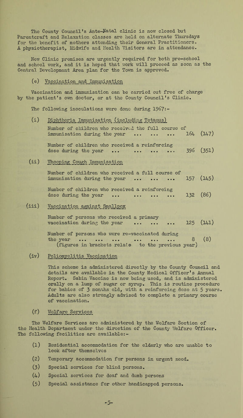 The County Council's Ante-Natal clinic is now closed hut Parentcraft and Relaxation classes are held on alternate Thursdays for the benefit of mothers attending their General Practitioners, A physiotherapist, Midwife and Health Visitors are in attendance. New Clinic premises are urgently required for both pre-school and school work, and it is hoped that work will proceed as soon as the Central Development Area plan for the Town is approved. (e) Vaccination_and_Immunisation Vaccination and immunisation can be carried out free of charge by the patient's own doctor, or at the County Council's Clinic. The following inoculations were done during 1967:- (i) Diphtheria Immunisation_(including Tetanus) Number of children who received the full course of immunisation during the year I64 (147) Number of children who received a reinforcing dose during the 37-ear ... 396 (351) (ii) Whooping Cough Immunisation Number of children who received a full course of immunisation during the year 157 (145) Number of children who received a reinforcing dose during the year ... 132 (86) (iii) Vaccination against Smallpox Number of persons who received a primary vaccination during the year 125 (l4l) Number of persons who were re-vaccinated during the 3*®ar ... ... ... ... ... ... 8 (8) (figures in brackets relate to the previous year) (iv) Poliomyelitis Vaccination This scheme is administered directly by the County Council and details are available in the County Medical Officer's Annual Report. Sabin Vaccine is now being used, and is administered orally on a lump of sugar or syrup. This is routine procedure for babies of 3 months old, with a reinforcing dose at 3 years. Adults are also strongly advised to complete a primary course of vaccination. (f) Welfare Services The Welfare Services are administered by the Welfare Section of the Health Department under the direction of the County Welfare Officer. The following facilities are available:- (1) Residential accommodation for the elderly who are unable to look after themselves (2) Temporary accommodation for persons in urgent need. (3) Special services for blind persons. (4) Special services for deaf and dumb persons (5) Special assistance for other handicapped persons.