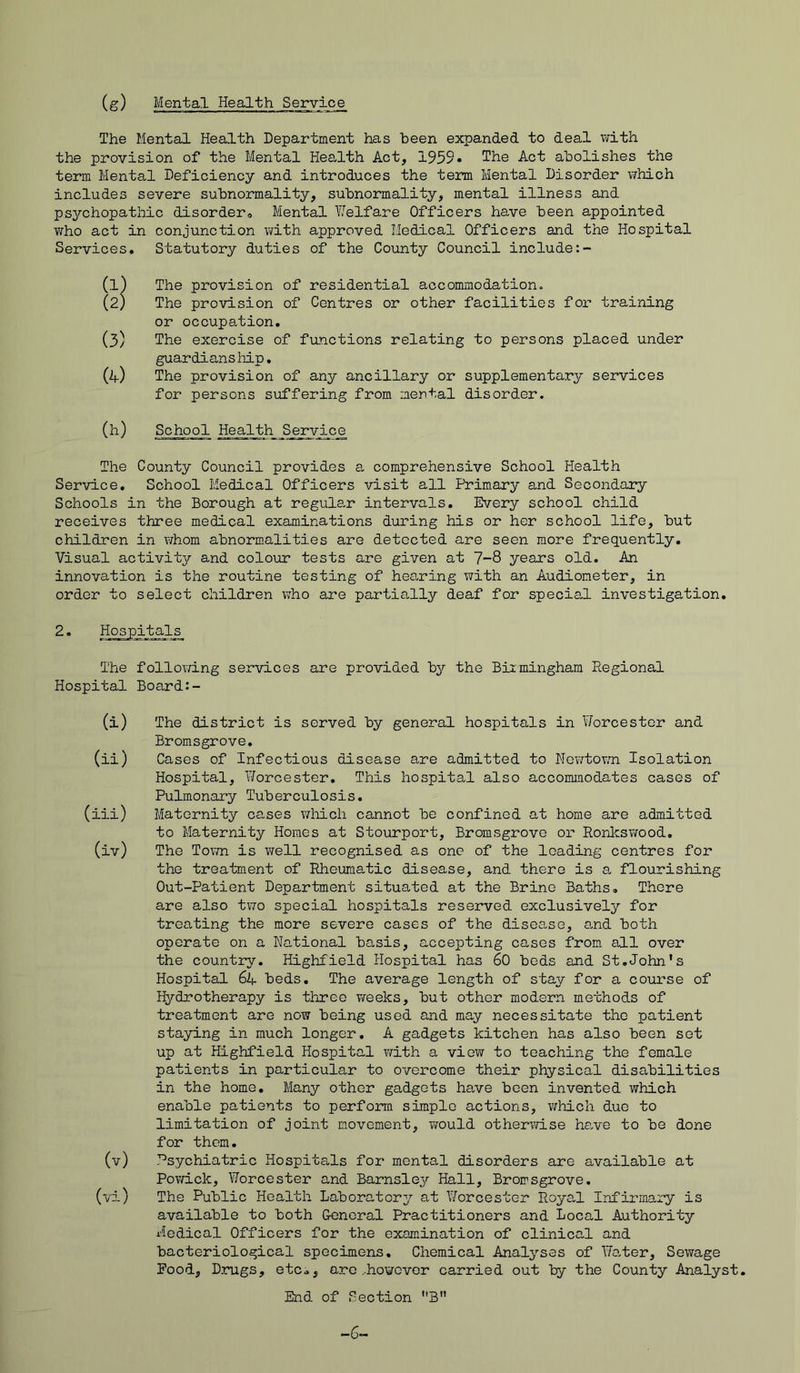 (g) Mental Health Service The Mental Health Department has been expanded to deal with the provision of the Mental Health Act, 1959• The Act abolishes the term Mental Deficiency and introduces the term Mental Disorder which includes severe subnormality, subnormality, mental illness and psychopathic disorder Mental Y/elfare Officers have been appointed who act in conjunction with approved Medical Officers and the Hospital Services. Statutory duties of the County Council include (1) The provision of residential accommodation. (2) The provision of Centres or other facilities for training or occupation. (3) The exercise of functions relating to persons placed under guardians hip. (A) The provision of any ancillary or supplementary services for persons suffering from mental disorder. (h) School Health Service The County Council provides a comprehensive School Health Service. School Medical Officers visit all Primary and Secondary Schools in the Borough at regular intervals. Every school child receives three medical examinations during his or her school life, but children in whom abnormalities are detected are seen more frequently. Visual activity and colour tests are given at 7-8 years old. An innovation is the routine testing of hearing with an Audiometer, in order to select children who are partially deaf for special investigation. 2. Hospitals The following services are provided by the Birmingham Regional Hospital Board:- (i) The district is served by general hospitals in Worcester and Bromsgrove. (ii) Cases of Infectious disease are admitted to Newtown Isolation Hospital, Worcester. This hospital also accommodates cases of Pulmonary Tuberculosis. (iii) Maternity cases which cannot be confined at home are admitted to Maternity Homes at Stourport, Bromsgrove or Ronkswood. (iv) The Town is well recognised as one of the loading centres for the treatment of Rheumatic disease, and there is a flourishing Out-Patient Department situated at the Brine Baths. There are also two special hospitals reserved exclusively for treating the more severe cases of the disease, and both operate on a National basis, accepting cases from all over the country. Highfield Hospital has 60 beds and St.John's Hospital 6A beds. The average length of stay for a course of Hydrotherapy is three weeks, but other modern methods of treatment are now being used and may necessitate the patient staying in much longer. A gadgets kitchen has also been set up at Highfield Hospital with a view to teaching the female patients in particular to overcome their physical disabilities in the home. Many other gadgets have been invented which enable patients to perform simple actions, which due to limitation of joint movement, would otheriwi.se have to be done for them. (v) Psychiatric Hospitals for mental disorders are available at Powiclc, Worcester and Barnsley Hall, Bromsgrove. (vi) The Public Health Laboratory at Worcester Royal Infirmary is available to both General Practitioners and Local Authority Medical Officers for the examination of clinical and bacteriological specimens. Chemical Analyses of Walter, Sewage Rood, Drugs, etc., are ..however carried out by the County Analyst. End of Section B -6-
