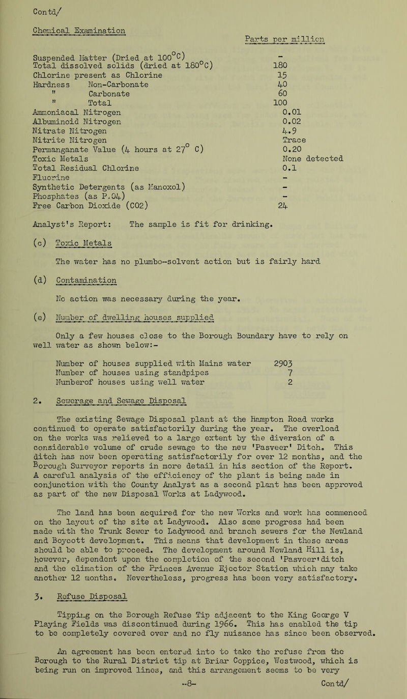 Chemical Examination Suspended Matter (Dried at 100°C) Total dissolved solids (dried at 180°C) Chlorine present as Chlorine Hardness Non-Carbonate  Carbonate  Total Ammoniacal Nitrogen Albuminoid Nitrogen Nitrate Nitrogen Nitrite Nitrogen Permanganate Value (4 hours at 27 C) Toxic Metals Total Residual Chlorine Fluorine Synthetic Detergents (as Manoxol) Phosphates (as P.04) Free Carbon Dioxd.de (C02) Parts per mi 11.ion 180 15 40 60 100 0.01 0.02 4.9 Trace 0.20 None detected 0.1 24 Analyst’s Report: The sample is fit for drinking. (c) Toxic Metals The water has no plumbo~s olvent action but is fairly hard (d) Contamination No action was necessary during the year. (e) Number o_f ..dwelling houses _sujxplie3. Only a few houses close to the Borough Boundary have to rely on well water as shown below:- Number of houses supplied with Mains water 2903 Number of houses using standpipes 7 Numberof houses using well water 2 2. Sewerage and The existing Sewage Disposal plant at the Hampton Road v/orks continued to operate satisfactorily during the year. The overload on the works was relieved to a large extent by the diversion of a considerable volume of crude sewage to the new ’Pasveer’ Ditch. This ditch has now been operating satisfactorily for over 12 months, and the Borough Surveyor reports in more detail in his section of the Report. A careful analysis of the efficiency of the plant is being made in conjunction with the County Analyst as a second plant has been approved as part of the new Disposal Works at Ladywood. The land has been acquired for the new Works and work has commenced on the layout of the site at Ladywood. Also some progress had been made with the Trunk Sewer to Ladywood and branch sewers for the Newland and Boycott development. This means that development in these areas should be able to proceed. The development around Newland Hill is, however, dependent upon the completion of the second ’Pasveer»ditch and the elimation of the Princes Avenue Ejector Station which may take another 12 months. Nevertheless, progress has been very satisfactory. 3. Refuse Disposal Tipping on the Borough Refuse Tip adjacent to the King George V Playing Fields was discontinued during 1966. This has enabled the tip to be completely covered over and no fly nuisance has since been observed. An agreement has been entered into to take the refuse from the Borough to the Rural District tip at Briar Coppice, Westwood, which is being run on improved lines, and this arrangement seems to be very -8- Contd/