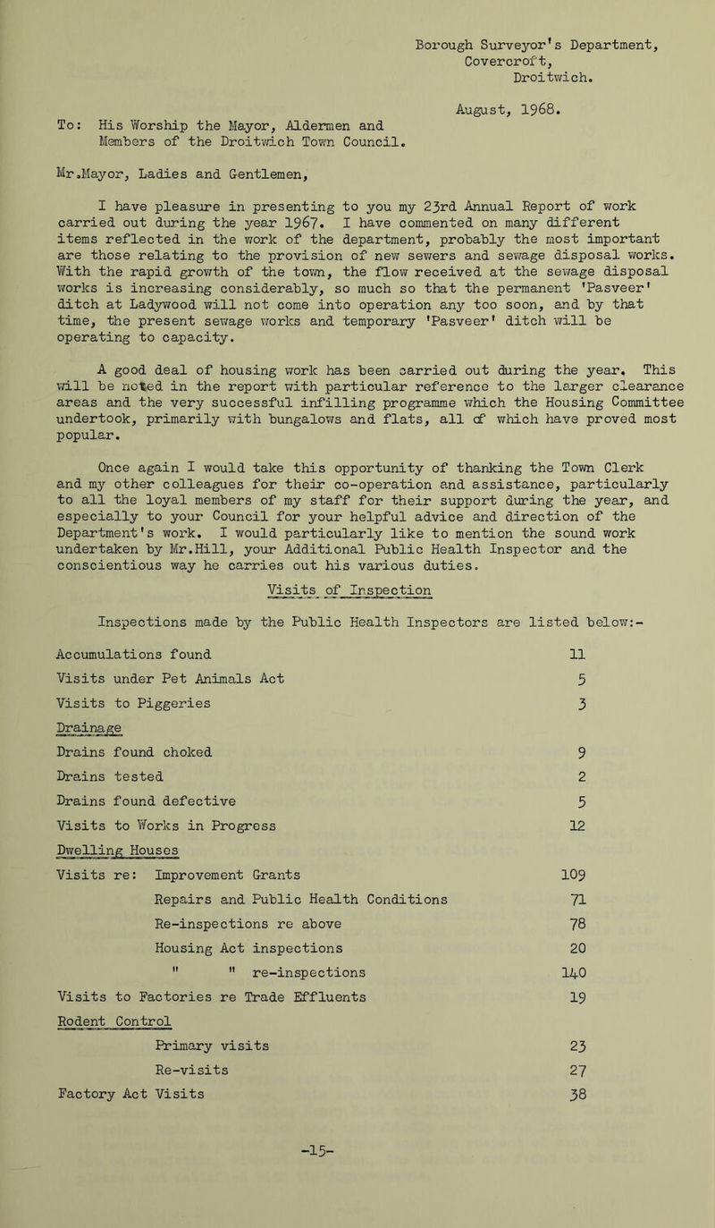 Borough Surveyor's Department, Covercroft, Droitwich. August, 1968. To: His Worship the Mayor, Aldermen and Members of the Droitwich Town Council. Mr.Mayor, Ladies and Gentlemen, I have pleasure in presenting to you my 23rd Annual Report of work carried out during the year 1967. I have commented on many different items reflected in the work of the department, probably the most important are those relating to the provision of new sewers and sewage disposal works. With the rapid growth of the town, the flow received at the sewage disposal works is increasing considerably, so much so that the permanent 'Pasveer' ditch at Ladywood will not come into operation any too soon, and by that time, the present sewage works and temporary 'Pasveer' ditch will be operating to capacity. A good deal of housing work has been carried out during the year. This will be not-ed in the report with particular reference to the lo-rger clearance areas and the very successful infilling programme which the Housing Committee undertook, primarily with bungalows and flats, all cf which have proved most popular. Once again I would take this opportunity of thanking the Town Clerk and my other colleagues for their co-operation and assistance, particularly to all the loyal members of my staff for their support during the year, and especially to your Council for your helpful advice and direction of the Department's work. I would particularly like to mention the sound work undertaken by Mr.Hill, your Additional Public Health Inspector and the conscientious way he carries out his various duties. Visits^ of Inspection Inspections made by the Public Health Inspectors are listed below: - Accumulations found 11 Visits under Pet Animals Act 5 Visits to Piggeries Drainage 3 Drains found choked 9 Drains tested 2 Drains found defective 3 Visits to Works in Progress Dwelling Houses 12 Visits re: Improvement Grants 109 Repairs and Public Health Conditions 71 Re-inspections re above 78 Housing Act inspections 20   re-inspections 140 Visits to Factories re Trade Effluents Rodent Control 19 Primary visits 23 Re-visits 27 Factory Act Visits 38 -13-