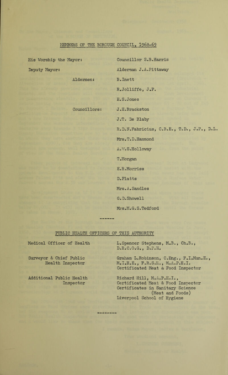 MEMBERS OF THE BOROUGH COUNCIL, 1968-69 His Worship the Mayors Councillor S.B.Harris Deputy Mayor: Alderman J.A.Pittaway Aldermen: B.Inett R.Jolliffe, J.P. E.S.Jones Councillors: J.H.Brackston J.T. De Blaby R.D.F.Fabricius, C.B.E., T.D., J.P., D Mrs.T.D.Hammond A. W.S.Holloway T.Morgan E.R.Morriss D.Platts Mrs.A.Sandies G.D.Showell Mrs.M.G.S.Tedford PUBLIC HEALTH OFFICERS OF THIS AUTHORITY Medical Officer of Health L.Spencer Stephens, M.B., Ch.B., L.R.C.O.G., D.P.H. Surveyor & Chief Public Health Inspector Graham L.Robinson, C.Eng., F.I.Mun.E., M.I.H.E., F.R.S.H., M.A.P.H.I. Certificated Meat & Food Inspector Additional Public Health Inspector Richard Hill, M.A.P.H.I., Certificated Meat & Food Inspector Certificates in Sanitary Science (Meat and Foods) Liverpool School of Hygiene