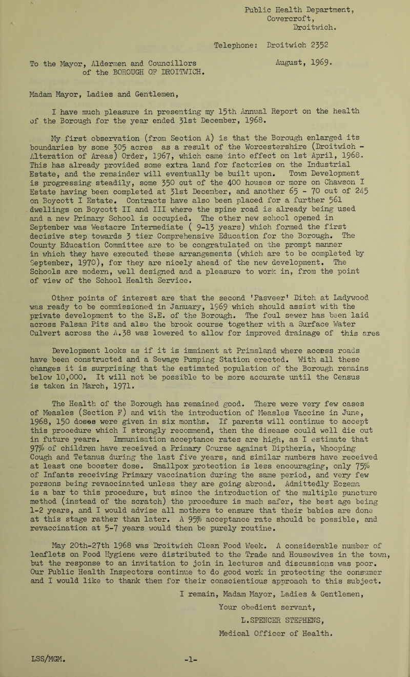 Public Health Department, Covercroft, Droitwich. Telephones Droitwich 2352 To the Mayor, Aldermen and Councillors August, 1969° of the BOROUGH OP DROITWICH. Madam Mayor, Ladies and Gentlemen, I have much pleasure in presenting my 15th Annual Report on the health of the Borough for the year ended 31st December, 1968. My first observation (from Section A) is that the Borough enlarged its boundaries by some 305 acres as a result of the Worcestershire (Droitwich - Alteration of Areas) Order, 1967> which came into effect on 1st April, 1968. This has already provided some extra land for factories on the Industrial Estate, and the remainder will eventually be built upon. Town Development is progressing steadily, some 350 out of the 400 houses or more on Chawson I Estate having been completed at 31st December, and another 65 - 70 out of 245 on Boycott I Estate. Contracts have also been placed for a further 561 dwellings on Boycott II and III where the spine road is already being used and a new Primary School is occupied. The other new school opened in September was Westacre Intermediate ( 9-13 years) which formed the first decisive step towards 3 tier Comprehensive Education for the Borough. The County Education Committee are to be congratulated on the prompt manner in which they have executed these arrangements (which are to be completed by September, 1970), Bo*1 they are nicely ahead of the new development. The Schools are modern, well designed and a pleasure to work in, from the point of view of the School Health Service. Other points of interest are that the second 'Pasveer’ Ditch at Ladywood was ready to be commissioned in January, 1569 which should assist with the private development to the S.E. of the Borough. The foul sewer has been laid across Falsam Pits and also the brook course together with a Surface Water Culvert across the A.38 was lowered to allow for improved drainage of this area Development looks as if it is imminent at Primsland where access roads have been constructed and a Sewage Pumping Station erected. With all these changes it is surprising that the estimated population of the Borough remains below 10,000. It will not be possible to be more accurate until the Census is taken in March, 1971• The Health of the Borough has remained good. There were very few cases of Measles (Section P) and with the introduction of Measles Vaccine in June, 1968, 150 doses were given in six months. If parents will continue to accept this procedure which I strongly recommend, then the disease could well die out in future years. Immunisation acceptance rates are high, as I estimate that 97$ of children have received a Primary Course against Diptheria, Whooping Cough and Tetanus during the last five years, and similar numbers have received at least one booster dose. Smallpox protection is less encouraging, only 75c/° of Infants receiving Primary vaccination during the same period, and very few persons being revaccinated unless they are going abroad. Admittedly Eczema is a bar to this procedure, but since the introduction of the multiple puncture method (instead of the scratch) the procedure is much safer, the best age being 1-2 years, and I would advise all mothers to ensure that their babies are done at this stage rather than later. A 957° acceptance rate should be possible, and revaccination at 5-7 years would then be purely routine. May 20th-27th 1968 was Droitwich Clean Pood Week. A considerable number of leaflets on Pood Hygiene were distributed to the Trade and Housewives in the town, but the response to an invitation to join in lectures and discussions was poor. Our Public Health Inspectors continue to do good work in protecting the consumer and I would like to thank them for their conscientious approach to this subject. I remain, Madam Mayor, Ladies & Gentlemen, Your obedient servant, L.SPENCER STEPHENS, Medical Officer of Health. LSS/MGM. -1-