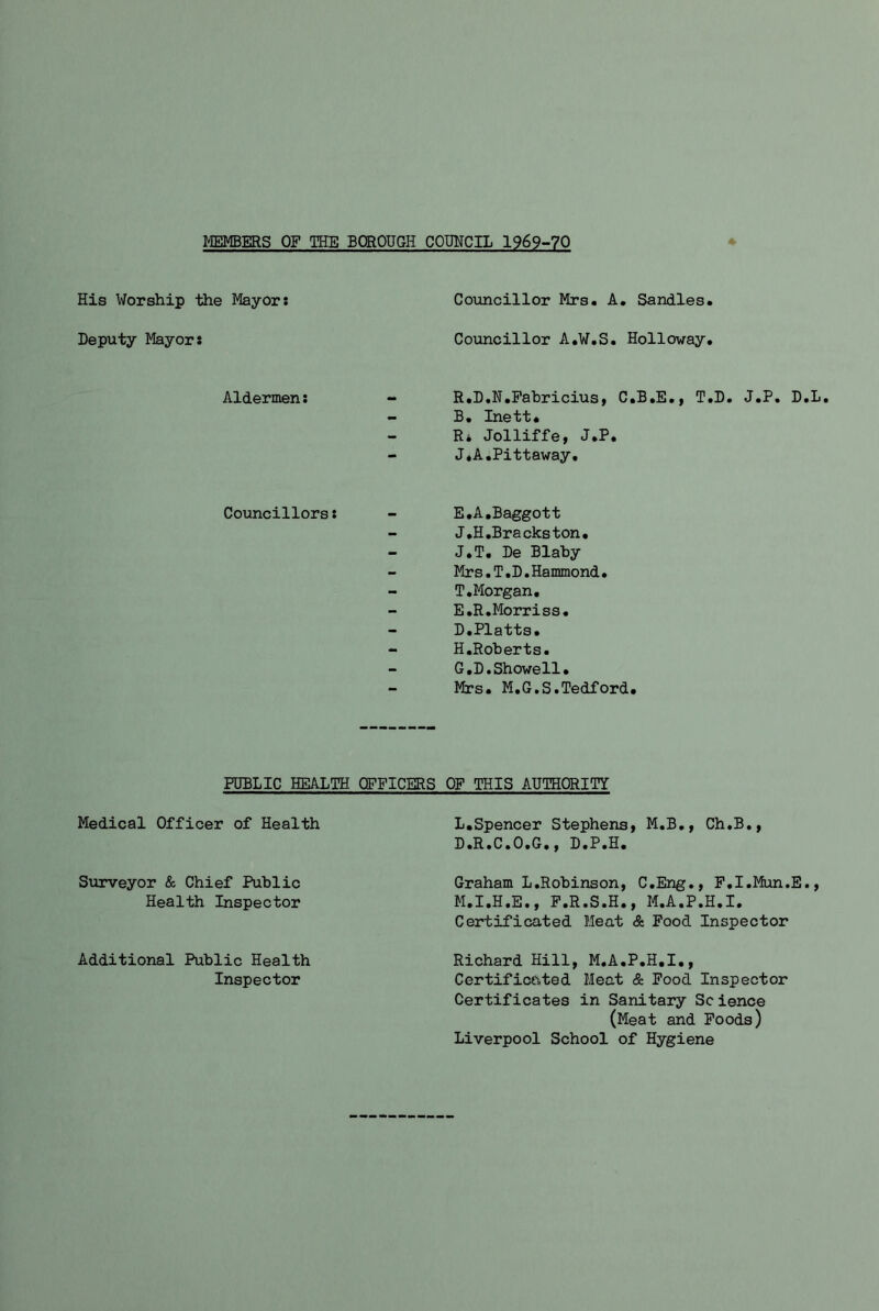 MEMBERS OF THE BOROUGH COUNCIL 1969-70 His Worship the Mayor: Deputy Mayor: Councillor Mrs. A. Sandies. Councillor A.W.S. Holloway. Aldermen: - R.D.N.Pahricius, C.B.E., T.D. J.P. D.L, - B, Inett. - R* Jolliffe, J.P. - J*A.Pittaway. Councillors: - E.A.Baggott - J.H,Bra cks ton. - J.T. De Blaby Mrs.T.D.Hammond. - T.Morgan, E.R.Morriss. D,Platts, - H,Roberts. G.D.Showell, - Mrs. M.G.S.Tedford. PUBLIC HEALTH OFFICERS Medical Officer of Health Surveyor & Chief Public Health Inspector Additional Public Health Inspector OF THIS AUTHORITY L. Spencer Stephens, M.B., Ch.B., D.R.C.O.G,, D.P.H. Graham L.Robinson, C.Eng., F.I.Mun.E., M. I.H.E., F.R.S.H., M.A.P.H.I. Certificated Meat & Food Inspector Richard Hill, M.A.P.H.I., Certificated Meat & Pood Inspector Certificates in Sanitary Science (Meat and Poods) Liverpool School of Hygiene