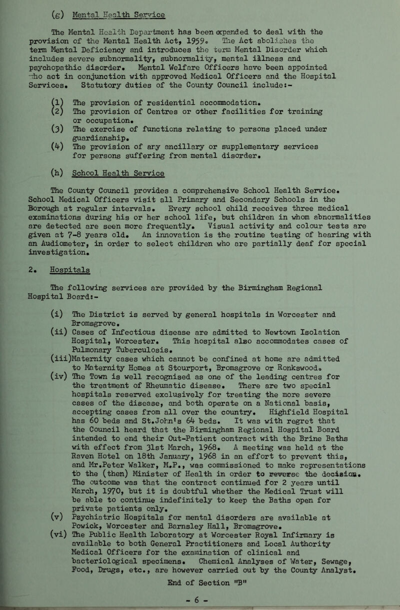 (s) Mental Health Se.T~v’'ice The Mental Health Department has been ecpanded to deal with the provision of the Mental Health Act, 1959© Ihe Act abolishes the term Mental Deficiency and introduces the term Mental Disorder which includes severe subnormality, subnormality, mental illness and psychopathic disorder* Mental Welfare Officers have been appointed “ho act in conjunction with approved Medical Officers and the Hospital Services* Statutory duties of the County Council includes- (1) The provision of residential accommodation* (2) The provision of Centres or other facilities for training or occupation* (3) The exercise of functions relating to persons placed under guardianship* (4) The provision of ary ancillary or supplementary services for persons suffering from mental disorder. (b) School Health Service The County Council provides a comprehensive School Health Service* School Medical Officers visit all Primary and Secondary Schools in the Borough at regular intervals* Every school child receives three medical examinations during his or her school life, but children in whom abnormalities are detected are seen more frequently* Visual activity and colour tests are given at 7-8 years old* An innovation is the routine testing of hearing with an Audiometer, in order to select children who ore partially deaf for special investigation, 2* Hospitals The following services are provided by the Birmingham Regional Hospital Boards- (i) The District is served by general hospitals in Worcester and Bromsgrove. (ii) Cases of Infectious disease are admitted to Newtown Isolation Hospital, Worcester* This hospital also accommodates cases of Pulmonary Tuberculosis* (iii) Maternity cases which cannot be confined at home are admitted to Maternity Homes at Stourport, Bromsgrove or Ronkswood* (iv) The Town is well recognised as one of the leading centres for the treatment of Rheumatic disease* There are two special hospitals reserved exclusively for treating the more severe cases of the disease, and both operate on a National basis, accepting cases from all over the country* Highfield Hospital has 60 beds and St.Johji's 64 beds* It was with regret that the Council heard that the Birmingham Regional Hospital Board intended to end their Out-Patient contract with the Brine Baths with effect from 31st March, 1968* A meeting was held at the Raven Hotel on 18th January, I968 in an effort to prevent this, and lir,Peter Walker, M*P., was commissioned to make representations to the (then) Minister of Health in order to r^everse the deciaicaa* The outcome was that the contract continued for 2 years until March, 1970, but it is doubtful whether the Medical Trust will be able to continue indefinitely to keep the Baths open for private patients only* (v) Psychiatric Hospitals for mental disorders are available at Powick, Worcester and Barnsley Hall, Bromsgrove* (vi) The Public Health Laboratory at Worcester Royal Infirmary is available to both General I^actitioners and Local Authority Medical Officers for the examination of clinical and bacteriological specimens* Chemical Analyses of Water, Sewage, Pood, Drugs, etc., are however carried out by the County Analyst* End of Section B - 6 -