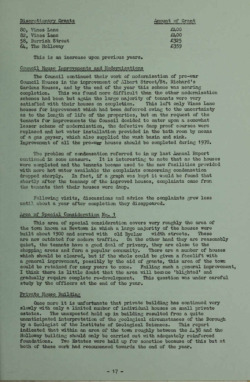 iinoimt of Grant 80, Vines Lane £400 82, Vines Lane £400 58, Burrish Street £325 64, The Holloway £359 This is an increase upon previous years. Council House Ipprovepents and Modernisations The Council continued their work of nodemisation of pre-v^ar Council Houses in the inprovement of Albert Street/St. Richard's Gardens Houses, and by the end of the year this scheme was nearing completion. This was found more difficult than the other nodemisation schemes had been but again the large majority of tenants were very satisfied vdth their houses on completion. This left only Vines Lane houses for improvement which had been deferred owing to the uncertainty as to the length of life of the properties, but on the request of the tenants for improvements the Council decided to enter upon a sonowha,t lesser scheme of nodemisation, the defective damp proof courses v/ere replaced and hot v/ater installation provided in the bath room by means of a gas geyser, which also supplied the wash basin and sink. Improvement of all the pre-war houses should be completed during 1970* The problem of condensation referred to in my last Annual Report continued in some measure. It is interesting to note that as the houses v/ere completed and the tenants became used to the new facilities provided Tdth more hot water available the complaints concerning condensation dropped sho,rply. In fact, if a graph was kept it \7ould be found that shortly after the tenancy of the improved houses, complaints came from the tenants that their houses were damp. following visits, discussions and advice the complaints grev/ less until about a year after completion they disappeared. This area of special consideration covers very roughly the area of the tovm laiown as Nevvtown in which a large majority of the houses were built a.bout 1900 and served with old Byelaw width streets. These are now outdated for modern traffic. On the other hand they are reasonably quiet, the tenants have a good deal of privacy, they are close to the shopping areas and form a popular community. There are a number of houses which should be cleared, but if the whole could be given a facelift with a general improvement, possibly by the aid of grants, this area of the town could be retained for many years to come. failing such a general improvement, I thinlc there is little doubt tha.t the area vdll beoome 'blighted' and gradually require complete re-development. This question was under careful study by the officers at the end of the year. Private House Building Once more it is unfortunate that private building has continued very slowly vdth only a limited number cf individual houses on small private estates. The unexpected hold up in building resulted from a quite unanticipated interpretation of the geological circumstances of the Borough by a Geologist of the Institute of Geological Sciences, This report indicated that vdthin an area of the town roughly between the A. 38 and the Holloway building should only be carried out with adequately reinforced foundations. Two Estates were held up for sometime because of this but at both of these vrark had recommenced tov/ards the end of the year. - 17 -