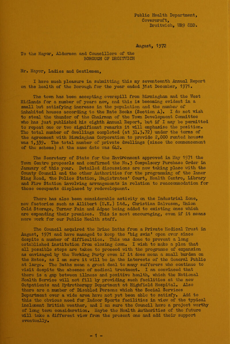 Public Health Department, Covercroft, Droitv/ich, Wl^ 8DD. August, 1972 To the Mayor, Aldermen and Councillors of the BOROUGH OF DROIT'A^CH Mr, Mayor, Ladies and Gentlemen, I have much pleasure in submitting this my seventeenth Annual Report on the health of the Borough for the year ended 3^1 st December, , The tov/n has been accepting overspill from Birmingham and the West Midlands for a number of years now, and this is becoming evident in a small but satisfying increase in the population and the number of inhabited houses according to the Rate Books (Section A), I do not wish to steal the thunder of the Chairman of the Town Development Committee who has just published his eighth Annual Report, but if I may be permitted to repeat one or two significant remarks it will emphasise the position# The total number of dv/ellings completed (at 31*3•72) under the terms of the agreement with Birmingham Corporation to provide 2,000 rented houses T/as 1,339* The total number of private dwellings (since the commencement of the scheme) at the same da,te was 642# The Secretary of State for the Environment approved, in May 1971 the Tovm Centre proposals and confirmed the No,3 Compulsory Purchase Order in January of this year. Detailed discussions are now talcing place with the County Council and the other Authorities for the programming of the Inner Ring Road, the Police Station, Magistrates’ Court, Health Centre, Library and Fire Station involving arrangements in relation to reaccommodation for those occupants displaced by redevelopment. There has also been considerable activity on the Industrial Zone, ncTsT factories such as Allibert (U.K.) Ltd., Christian Salvesen, Union Cold Storage, Turner Fain and Adpac being added to existing ones v^hich are expanding their premises. This is most encouraging, even if it means more work for our Public Health staff. The Council acquired the Brine Baths from a Private Medical Trust in August, 1971 and have managed to keep the 'big swim* open ever since despite a number of difficulties. This was done to prevent a long established institution from closing dovm. I wish to maice a plea that all possible steps are taken to proceed with the programme of expansion as envisaged by the Working Party even if it does moan a small burden on the Ra-tos, as I am sure it \7ill be in the interests of the General Public at large. The Baths mean a groat deal to many sufferers v/ho continue to visit despite the absence of medical treatment. I am convinced that there is a gap betv/een illness and positive health, which the Na,tional Health Service will not fill by providing such facilities at the new Outpatients and Hydrotherapy Department at Highfiel<3- Hospital. Also there are a nTimber of Disabled Persons which the Social Services Department over a wide area have not yet been able to satisfy. Add to this the obvious need for Indoor Sports facilities in view of the typical inclement British weather, and I am sure the Council have a project worthy of long term consideration. Maybe the Health Authorities of the future Tidll take a different view from the present one and add their support eventually. - 1 -