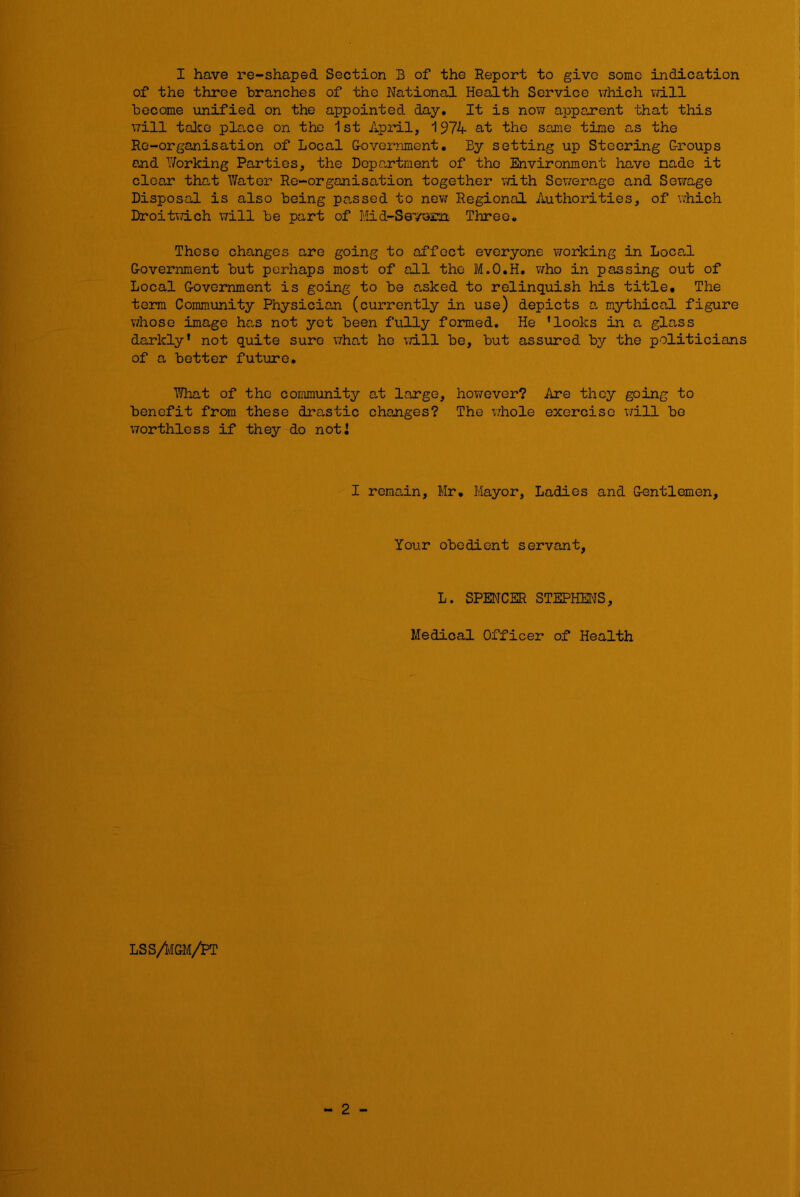 of the three branches of the National Health Service which v/ill become unified on the appointed day. It is now apparent that this will taJcG place on the 1st Api'il, 1974 at the same time as the Re-organisation of Local G-overnment, By setting up Steering G-roups and Working Parties, the Department of the Environment have made it clear that Water Re-organisation together v/ith Sowera.ge and Sewage Disposal is also being passed to nevir Regional Authorities, of v»hich DroitTdeh will be part of Mid-Sevoam Three. Those changes are going to affect everyone vrorking in Loca,l G-overnment but perhaps most of all the M.O.H. v/ho in passing out of Local G-overnment is going to be asked to relinquish his title. The term Commimity Physician (currently in use) depicts -a mythical figure whose image has not yet been fully formed. He ‘looks iia a glass darkly’ not quite sure \7ho,t ho will be, but assured by the politicians of a better futiare, 7/hat of the community at large, hov/ever? Are they going to benefit from these drastic changes? The v/hole exercise will bo worthless if they do noti I rema,in, Mr, Mayor, Ladies and Gentlemen, Your obedient servant, L. SPENCER STEPHENS, Medical Officer of Health - 2 - LSS/IvIGM/PT
