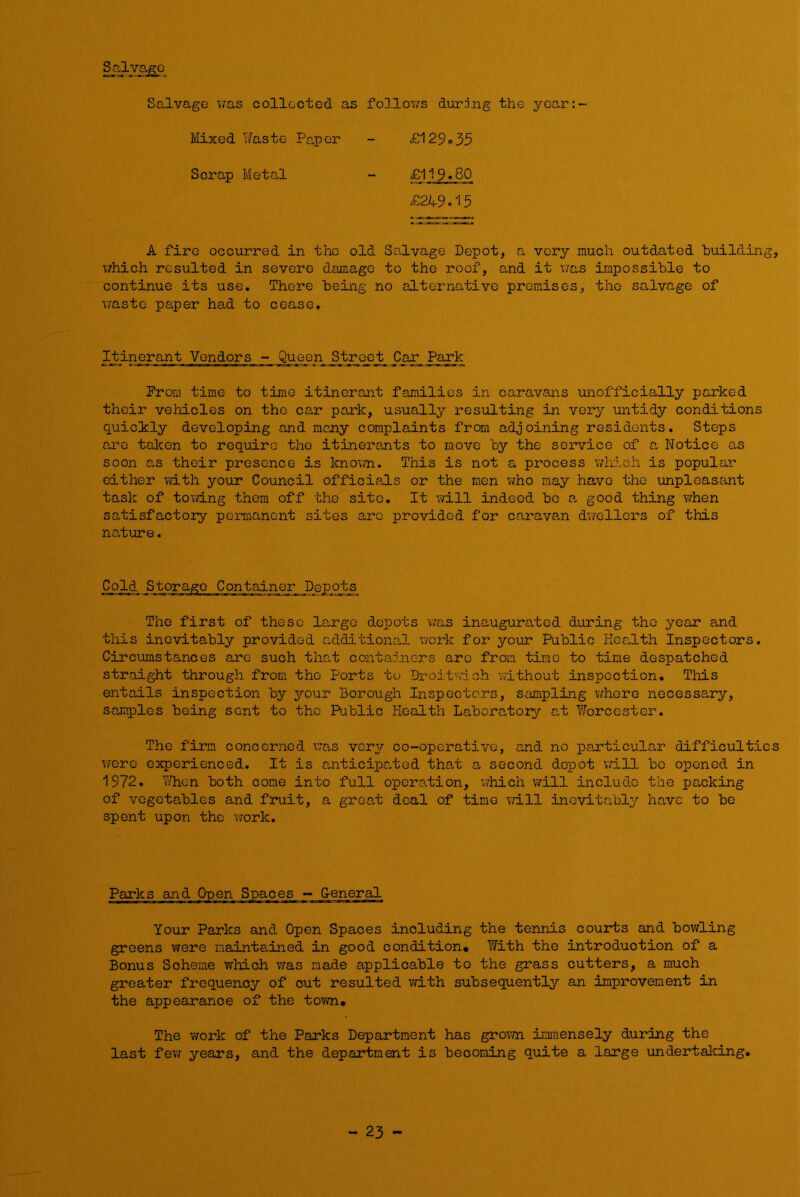 Salvage Salvage v;as collected as Mixed Waste Paper Scrap Metal follows during the ycar:- £129 = 35 £119.80 £2A-9.15 A fire occurred in the old Salvage Depot, a very much outdated building, v/hich resulted in severe damage to the roof, and it v/as impossible to continue its use. There being no alternative promises, the salvage of v/asto paper had to cease. Itinerant Vendors - Queen Street Car Park Prom time to time itinerant families in caravans unofficially parked their vehicles on the car park, usually resulting in very untidy conditions quicily developing and many complaints from adjoining residents. Steps are taken to require the itinera,nts to move by the service of a. Notice as soon as their presence is knovm.. This is not a process which is popular cither with your Council officials or the men who may have the unpleasant task of towing them off the site. It will indeed be a, good thing when satisfactory permanent sites are provided for caravan dvrcllers of this nature. ColxL Storage Container Depots The first of these la,rgo depots was inaugurated during the year and this inevitably provided additiona,! work for your Public Kea,lth Inspectors. Circumstances are such tha,t containers arc from time to time despatched straight through from the Ports tu Droitwioh without inspection. This entails inspection by your Borough Inspectors, sampling whore necessa,ry, samples being sent to the Public Health Labora,toiy o,t Worcester. The firm concerned, \7o.s very co-operative, and no particular difficulties were experienced. It is anticipated that a second depot will be opened in 1972. V/hen both come into full operation, which will include the parking of vegetables and fruit, a great deal of time vd.ll inevitably have to be spent upon the work. Your Parks and Open Spaces including the tennis courts and bowling greens were nainta,ined in good condition* With the introduction of a Bonus Scheme which was made applicable to the grass cutters, a much greater frequency of out resulted with subsequently an improvement in the appearance of the tovm. The work of the Parks Department has grown imm.ensely during the last fev-r years, and the department is becoming quite a large undertalving. - 23 -