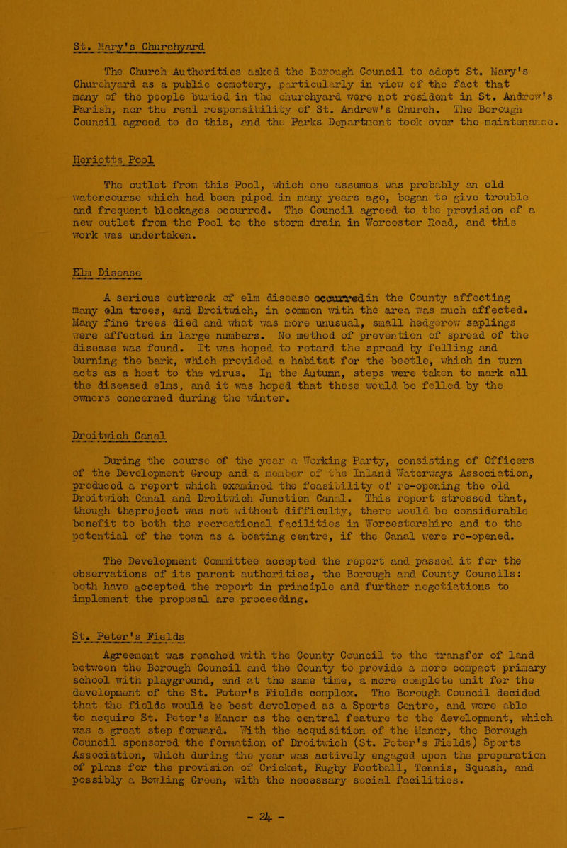 St, Mary's Churchyard The Church Authorities asked the Borough Council to adopt St, Mary's Churchyard as a public ccraotery, pcjcticularly in vicvv of the fact that many of the people bui-ied in the churchyard were not resident in St, Andrew's Parish, nor the real responsibility of St, Andrew's Church, The Borough Council agreed to do this, and the Parks Department took over the maintenance. Hoiu-otts Pool The outlet from this Pool, vdiich one assumes wa,s probn,bly an old watercourse vihich had been piped in many years ago, began to give trouble and frequent blockages occurred. The Council agreed to the provision of a new outlet from the Pool to the storm drain in Worcester Roa,d, and this work uas undertaken. Sdl Disease A serious outbreak of elm di.soc,so occairredin the County affecting many elm trees, arid Droitvdeh, in common with the area wan much affected. Many fine trees died and wha.t v;as more unusual, small hedgerow sa,plings were affected in large numbers. No method of prevention of spread of the disease was found. It was hoped to retard the spread by felling and burning the bark, which provided a habitat for the beetle, v/hich in turn acts as a host to the virus. In the Autumn, steps were taken to mark all the diseased elms, and it was hoped that these 'vTould. bo felled by the ovnors concerned during the ivinter. Droitwich Canal During the course of the year a Working Pa.rty, consisting of Officers of the Development G-roup and a member of the Inland Wa.torways Association, produced a report which oxamiinod the feasibility of re-opening the old Droitwich Carnal and Droitwich Junction Cana.1. This report stressed that, though theproject v/as not wdthout difficulty, there \7ould be considerable benefit to both the recreational facilities in Worcestershire and to the potential of the tovwi a.s a boasting centre, if the Ca,na,l were re-opened. The Development Committee accepted the report and passed it for the observations of its parent authorities, the Borough a,nd County Councils: both have accepted the report in principle and fiarther negotia.tions to implement the proposal are proceeding. St._Peter's Fields Agreement was reached v/ith the County Council to the transfer of land betvreon the Borough Council and the County to provide a more compact primary school with playground, and at the sane time, a more complete unit for the development of the St. Peter's Fields complex. The Borough Council decided tha,t the fields would be best developed as a Sports Centro, and vrarc able to enquire St. Peter's Manor as the central feature to the development, which was a grca,t step forvicard. With the acquisition of the Manor, the Borough Council sponsored the formation of Droitvrich (St. Peter's Fields) Sports Association, which during the yean v?as actively engaged upon the preparation of plans for the provision of Cricket, Rugby Footbakl, Tennis, Squash, and possibly a Bowling Green, with the necessary socia.! fanilities.