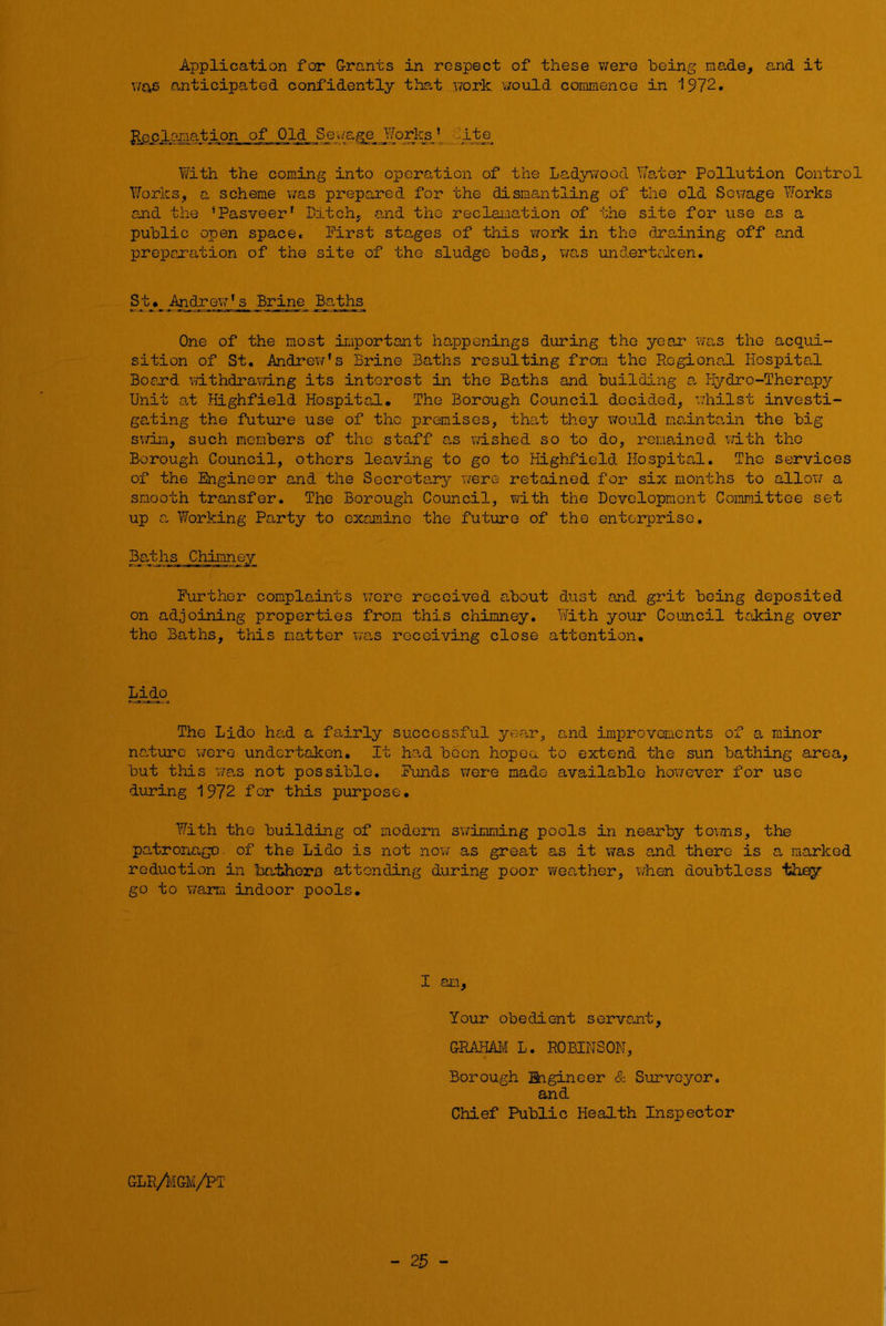 Application for G-rants in respect of these v;ere being made, and it \IQ,B anticipated confidently that vrork v/ould commence in 1972. Rcclo-raation of Old Sew'age Works * lite Y/ith the coming into operation of the Ladywood lYa/cer Pollution Control Yforks, a scheme visls prepared for the dismantling of the old Sewage Y/orks ojad the ’Pasveer' Patch, a,nd the reclai-iation of the site for use a,s a public open space. First stages of this work in the draining off and preparation of the site of the sludge beds, v/as undertcken. St» Andrew's Brine Baths One of the most iraportant happenings during the year was the acqui- sition of St, Andrev/'s Brine Baths resulting from the Regional Hospital Boejr’d Yathdrav/ing its interest in the Baths and building a, Plydro-Therapy Unit a,t Highfield Hospital. The Borough Council decided, vdiilst investi- gating the future use of the premises, tha,t they would ma,intain the big swim, such members of the staff as wished so to do, remained, with the Borough Council, others leaving to go to Highfield Hospital. The services of the Engineer and the Secrota,ry were retained for six months to allov/ a smooth transfer. The Borough Council, with the Development Committee set up a Y7orking Party to examine the future of the enterprise. 3a,ths Chimney Further complaints wore received a,bout dust and grit being deposited on adjoining properties from this chimney. With your Council taking over the Baths, this natter Y/a,s receiving close attention. Lido The Lido had a fadrly successful yea,r, and improvements of a minor nadurc v/ere undertaken. It ha.d boon hopea to extend the sun bathing area, but this was not possible. Funds were made available however for use during 1972 for this purpose. With the building of modern s'wimming pools in nearby tovnis, the patronage, of the Lido is not now as great as it V7as ajid there is a marked reduction in ba-thora attending during poor weather, when doubtless they go to T/arm indoor pools. I am. Your obedient servant, GRMmi L. ROBINSON, Borough Engineer & Surveyor, and Chief Public Health Inspector GLR/ivIGM/PT - 25 -
