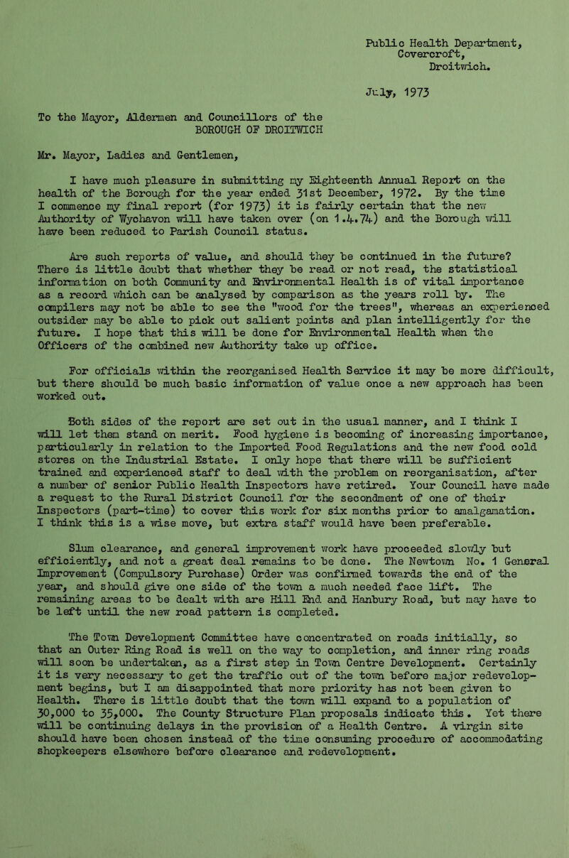 Public Health Department, C overcroft, Droitwich. July, 1973 To the Mayor, Aldermen and Councillors of the BOROUGH OF DROITWICH Mr. Mayor, Ladies and Gentlemen, I have much pleasure in submitting my Eighteenth Annual Report on the health of the Borough for the year ended 31st December, 1972. By the time I commence my final report (for 1973) it is fairly certain that the new Authority of Wychavon will have taken over (on 1.4.74) and the Borough will have been reduced to Parish Council status. Are such reports of value, and should they be continued in the future? There is little doubt that whether they be read or not read, the statistical information on both Community and Environmental Health is of vital importance as a record which can be analysed by comparison as the years roll by. The compilers may not be able to see the wood for the trees, whereas an experienced outsider may be able to pick out salient points and plan intelligently for the future. I hope that this will be done for Environmental Health when the Officers of the combined new Authority take up office. For officials within the reorganised Health Service it may be more difficult, but there should be much basic information of value once a new approach has been worked out. Both sides of the report are set out in the usual manner, and I think I will let them stand on merit. Food hygiene is becoming of increasing importance, particularly in relation to the Imported Food Regulations and the new food cold stores on the Industrial Estate. I only hope that there will be sufficient trained and experienced staff to deal with the problem on reorganisation, after a number of senior Public Health Inspectors have retired. Your Council have made a request to the Rural District Council for the secondment of one of their Inspectors (part-time) to cover this work for six months prior to amalgamation. I think this is a wise move, but extra staff would have been preferable. Slum clearance, and general improvement work have proceeded slowly but efficiently, and not a great deal remains to be done. The Newtown No. 1 General Improvement (Compulsory Purchase) Order was confirmed towards the end of the year, and should give one side of the town a much needed face lift. The remaining areas to be dealt with are Hill End and Hanbury Road, but may have to be left until the new road pattern is completed. The Town Development Committee have concentrated on roads initially, so that an Outer Ring Road is well on the way to completion, and inner ring roads will soon be undertaken, as a first step in Town Centre Development. Certainly it is very necessary to get the traffic out of the town before major redevelop- ment begins, but I am disappointed that more priority has not been given to Health. There is little doubt that the town will expand to a population of 30,000 to 35*000. The County Structure Plan proposals indicate this . Yet there will be continuing delays in the provision of a Health Centre. A virgin site should have been chosen instead of the time consuming procedure of accommodating shopkeepers elsewhere before clearance and redevelopment.