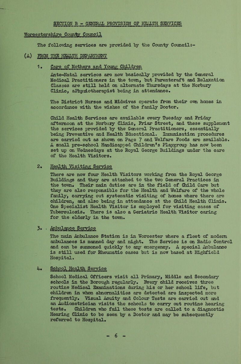 SECTION B - GENERAL PROVISION OF HEALTH SERVICES The following services are provided by the County Council (A) FROM THE HEALTH DEPARTMENT 1 • Care of Mothers and Young Children Ante-Natal services are now basically provided by the General Medical Practitioners in the town, but Parentcraft and Relaxation Classes are still held on alternate Thursdays at the Norbury Clinic, aPhyslo therapist being in attendance. The District Nurses and Midwives operate from their own hones in accordance with the wishes of the family Doctor. Child Health Services are available every Tuesday and Friday afternoon at the Norbuiy Clinic, Friar Street, and these supplement the services provided by the General Practitioners, essentially being Preventive and Health Educational. Immunisation procedures are carried out as shown on Page 7 and Welfare Foods are available. A small pre-school Handicapped Children*s Playgroup has now been set up on Wednesdays at the Royal George Buildings under the care of the Health Visitors. 2. Health Visiting Service There are now four Health Visitors working from the Royal George Buildings and they are attached to the two General Practices in the town. Their main duties are in the field of Child Care but they are also responsible for the Health and Welfare of the whole family* carrying out systematic visiting of homes where there are children, and also being in attendance at the Child Health Clinio. One Specialist Health Visitor is employed for visiting cases of Tuberculosis. There is also a Geriatric Health Visitor caring for the elderly in the town. 3. • -Ambulance Service The main -Ambulance Station is in Worcester where a fleet of modem ambulanoes is manned day and night. The Service is on Radio Control and can be summoned quickly to any emergency. A special -Ambulance is still used for Rheumatic cases but is now based at Highfield Hospital. A. Sohool Health Service School Medical Officers visit all Primary, Middle and Secondary schools in the Borough regularly. Every child receives three routine Medical Examinations during his or her school life, but ohildren in whom abnormalities are detected are inspected more frequently. Visual Acuity and Colour Tests are carried out and an Audiometrician visits the schools to carry out routine hearing tests. Children who fail these tests are called to a diagnostic Hearing Clinic to be seen by a Doctor and may be subsequently referred to Hospital. 6