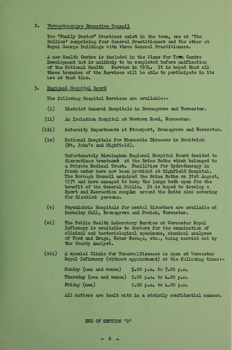 2. Worcestershire Executive Council Two Family Doctor” Practices exist in the town, one at ’The Hollies’ comprising four General Practitioners and the other at Royal George Buildings with three General Practitioners. A new Health Centre is included in the Plans for Town Centre Development but is unlikely to be completed before unification of the National Health Service in 1974. It is hoped that all three branches of the Services will be able to participate in its use at that time. The following Hospital Services are available (i) District General Hospitals in Bromsgrove and V/orcester. (ii) An Isolation Hospital at Newtown Road, 7/orcester. (iii) Maternity Departments at Stourport, Bromsgrove and Worcester. (iv) National Hospitals for Rheumatic Diseases in Droitwich (St. John’s and Highfield). Unfortunately Birmingham Regional Hospital Board decided to discontinue treatment at the Brine Baths which belonged to a Private Medical Trust. Facilities for Hydrotherapy in fresh water have now been provided at Highfield Hospital. The Borough Council acquired the Brine Baths on 31st August, 1971 and have managed to keep the large bath open for the benefit of the General Public. It is hoped to develop a Sport and Recreation complex around the Baths also catering for disabled persons. (v) Psychiatric Hospitals for mental disorders are available at Barnsley Hall, Bromsgrove and Powick, Worcester. (vi) The Public Health Laboratory Service at Worcester Royal Infirmary is available to doctors for the examination of clinical and bacteriological specimens, chemical analyses of Food and Drugs, Water Sewage, etc., being carried out by the County Analyst. (vii) A special Clinic for VeneiealDiseases is open at Yforcester Royal Infinnary (without appointment) at the following times Monday (men and women) 5*00 p.m. to 7*00 p.m. Thursday (men and women) 2.00 p.m. to 4.00 p.m. Friday (men) 2.00 p.m. to 4.00 p.m. All matters are dealt with in a strictly confidential manner. END OF SECTION ’B’