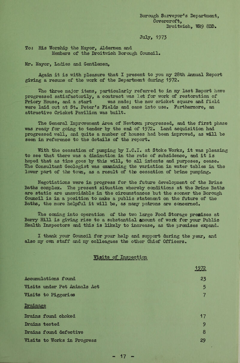 Borough Surveyor’s Department, Covercroft, Droitwich, WR9 8DD. July, 1973 To: His Worship the Mayor, .Aldermen and Members of the Droitwich Borough Council. Mr. Mayor, Ladies and G-entlemen, Again it is with pleasure that I present to you my 28th .Annual Report giving a resume of the work of the Department during 1972. The three major items, particularly referred to in my last Report have progressed satisfactorily, a contract was let for work of restoration of Priory House, and a start was made; the new cricket square and field were laid out at St. Peter's Fields and came into use. Furthermore, an attractive Cricket Pavilion was built. The General Improvement Area of Newtown progressed, and the first phase was ready for going to tender by the end of 1972. Land acquisition had progressed well, and quite a number of houses had been improved, as will be seen in reference to the details of the report. With the cessation of pumping by I.C.I. at Stoke Works, it was pleasing to see that there was a diminution in the rate of subsidence, and it is hoped that as time goes by this will, to all intents and purposes, cease. The Consultant Geologist was examining the variation in water tables in the lower part of the town, as a result of the cessation of brine pumping. Negotiations were in progress for the future development of the Brine Baths complex. The present situation whereby conditions at the Brine Baths are static are unavoidable in the circumstances but the sooner the Borough Council is in a position to make a public statement on the future of the Baths, the more helpful it will be, as many patrons are concerned. The coming into operation of the two large Food Storage premises at Berry Hill is giving rise to a substantial amount of work for your Public Health Inspectors and this is likely to increase, as the premises expand. I thank your Council for your help and support during the year, and also my own staff and my colleagues the other Chief Officers. Visits of Inspection 1972 Accumulations found 23 Visits under Pet Animals Act 3 Visits to Piggeries 7 Drainage Drains found choked 17 Drains tested 9 Drains found defective 8 Visits to Works in Progress 29 17
