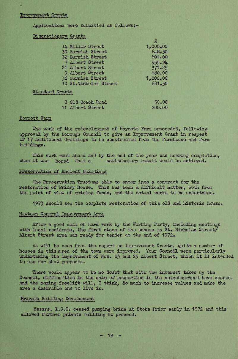 Improvement Grants Applications were submitted as follows:- Pi scretionary G-rants 14 Miller Street 30 Burrish Street 32 Burrish Street 7 Albert Street 21 Albert Street 9 Albert Street 36 Burrish Street £ 1,000.00 648.50 601.00 935-94 371 .25 680.00 10 St.Nicholas Street 1,000.00 881.50 Standard G-rants 8 Old Coach Hoad 11 Albert Street 50.00 200.00 Boycott Fann The work of the redevelopment of Boycott Farm proceeded, following approval by the Borough Council to give an Improvement Crant in respect of 17 additional dwellings to be constructed from the farmhouse and farm buildings. This work Trent ahead and by the end of the year was nearing completion, when it was hoped that a satisfactory result would be achieved. Preservation of Ancient Buildings The Preservation Trust ms able to enter into a contract for the restoration of Priory House. This has been a difficult matter, both from the point of view of raising funds, and the actual works to be undertaken. 1973 should see the ocmplete restoration of this old and historic house. Newtown G-eneral Improvement Area After a good deal of hard work by the Working Party, including meetings with local residents, the first stage of the scheme in St. Nicholas Street/ Albert Street area was ready for tender at the end of 1972. As will be seen from the report on Improvement G-rants, quit© a number of houses in this area of the town were improved. Your Council were particularly undertaking the improvement of Nos. 23 and 25 Albert Street, which it is intended to use for show purposes. There would appear to be no doubt that with the interest taken by the Council, difficulties in the sale of properties in the neighbourhood have ceased, and the caning facelift will, I think, do much to increase values and make the area a desirable one to live in. Private Building Development Messrs. I.C.I. ceased pumping brine at Stoke Prior early in 1972 and this allowed further private building to proceed. 19