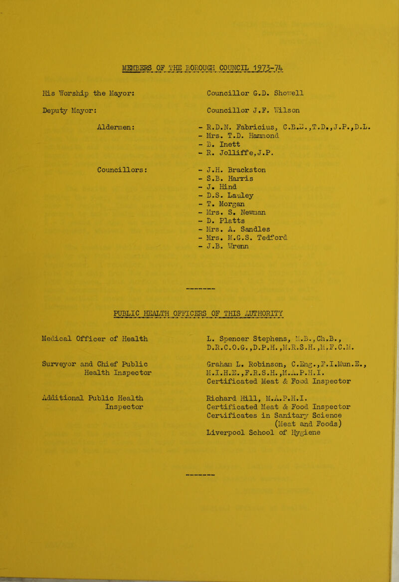MEMBERS OE THE BOROUGH COUNCIL 1973-74 His Worship the Mayor: Councillor G-.D. Showell Deputy Mayor: Councillor J.F. Wilson Aldermen: - R.D.N. Fabricius, C.B.E.,T.D,,J.P.,D.L - Mrs. T.D. Hammond - B. Inett - R. Jolliffe,J.P. Councillors: - J.H. Brackston - S.B. Harris - J. Hind - D.S. Lawley - T. Morgan - Mrs. S. Neman - D. Platts - Mrs. A. Sandies - Mrs. M.G.S. Bedford - J.B. Wrenn PUBLIC HEALTH OFFICERS OF THIS AUTHORITY Medical Officer of Health L. Spencer Stephens, M.B.,ChfB., D.R.C.O.G. ,D.P.H. ,M.R.S.H. ,M.F.C.II. Surveyor and Chief Public Health Inspector Graham L. Robinson, C.Eng.,F.I.Mun.E., M.I.H.E.,F.R.S.H.jM.A.P.H.I. Certificated Meat & Food Inspector Additional Public Health Inspector Richard Hill, M.A.P.H.I. Certificated Meat & Food Inspector Certificates in Sanitary Science (Meat and Foods) Liverpool School of Hygiene