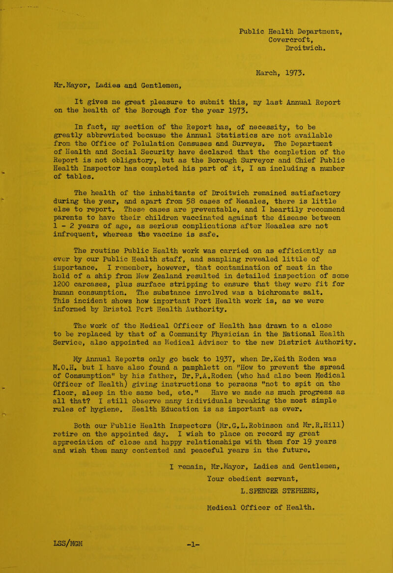 Public Health Department, Covercroft, Droitwich. March, 1973. Mr.Mayor, Ladies and Gentlemen, It gives me great pleasure to submit this, my last Annual Report on the health of the Borough for the year 1973. In fact, my section of the Report has, of necessity, to be greatly abbreviated because the Annual Statistics are not available from the Office of Polulation Censuses and Surveys. The Department of Health and Social Security have declared that the completion of the Report is not obligatory, but as the Borough Surveyor and Chief Public Health Inspector has completed his part of it, I am including a number of tables. The health of the inhabitants of Droitwich remained satisfactory during the year, and apart from 58 cases of Measles, there is little else to report. These cases are preventable, and I heartily recommend parents to have their children vaccinated against the disease between 1-2 years of age, as serious complications after Measles are not infrequent, whereas the vaccine is safe. The routine Public Health work was carried on as efficiently as ever by our Public Health staff, and sampling revealed little of importance. I remember, however, that contamination of meat in the hold of a ship from New Zealand resulted in detailed inspection of some 1200 carcases, plus surface stripping to ensure that they were fit for human consumption. The substance involved was a bichromate salt. This incident shows how important Port Health work is, as we were informed by Bristol Pert Health Authority. The work of the Medical Officer of Health has drawn to a close to be replaced by that of a Community Physician in the National Health Service, also appointed as Medical Adviser to the new District Authority. My Annual Reports only go back to 1937, when Dr.Keith Roden was M.O.H. but I have also found a pamphlett on How to prevent the spread of Consumption by his father, Dr.P.A.Roden (who had also been Medical Officer of Health) giving instructions to persons not to spit on the floor, sleep in the same bed, etc. Have we made as much progress as all that? I still observe many ir.dividuals breaking the most simple rules of hygiene. Health Education is as important as ever. Both our Public Health Inspectors (Mr.G.L.Robinson and Mr.R.Hill) retire on the appointed day. I wish to place on record my great appreciation of close and happy relationships with them for 19 years and wish them many contented and peaceful years in the future. I remain, Mr.Mayor, Ladies and Gentlemen, lour obedient servant, L.SPENCER STEPHENS, Medical Officer of Health. lss/mgm -1-