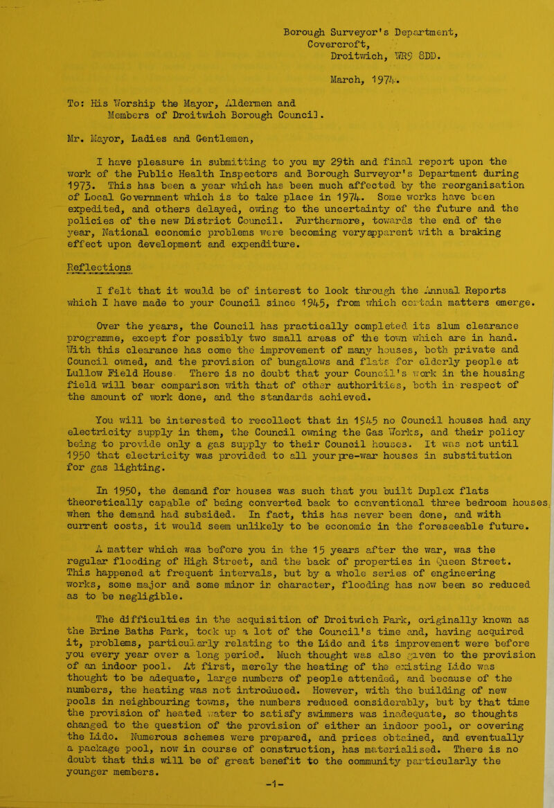 Borough Surveyor's Department, Covercroft, Droitwich, Yffi9 8DD. March, 1974. To: His Worship the Mayor, Aldermen and Members of Droitwich Borough Council. Mr. Mayor, Ladies and Gentlemen, I have pleasure in submitting to you my 29th and final report; upon the work of the Public Health Inspectors and Borough Surveyor's Department during 1973* This has been a year which has been much affected by the reorganisation of Local Government which is to take place in 1974. Some works have been expedited, and others delayed, owing to the uncertainty of the future and the policies of the new District Council. Furthermore, towards the end of the year, National economic problems were becoming veryapparent with a braking effect upon development and expenditure. Reflections I felt that it would be of interest to look through the Annual Reports which I have made to your Council since 1945? from which certain matters emerge. Over the years, the Council has practically completed its slum clearance programme, except for possibly two small areas of the town which are in hand. With this clearance has come the improvement of many houses, both private and Council owned, and the provision of bungalows and flats for elderly people at Lullow Field House There is no doubt that your Council's work in the housing field will bear comparison with that of other authorities, both in-respect of the amount of work done, and the standards achieved. You will be interested to recollect that in 1945 no Council houses had any electricity supply in them, the Council owning the Gas Works, and their policy being to provide only a gas supply to their Council houses. It was not until 1950 that electricity was provided to all your pre-war houses in substitution for gas lighting. In 1950, the demand for houses was such that you built Duplex flats theoretically capable of being converted back to conventional three bedroom houses when the demand had subsided. In fact, this has never been done, and with current costs, it would seem unlikely to be economic in the foreseeable future. A matter which was before you in the 15 years after the war, was the regular flooding of High Street, and the back of properties in Queen Street. This happened at frequent intervals, but by a whole series of engineering works, some major and some minor in character, flooding has now been so reduced as to be negligible. The difficulties in the acquisition of Droitwich Park, originally known as the Brine Baths Park, tock up a lot of the Council's time and, having acquired it, problems, particularly relating to the Lido and its improvement were before you every year over a long period. Much thought was also given to the provision of an indoor pool. At first, merely the heating of the existing Lido was thought to be adequate, large numbers of people attended, and because of the numbers, the heating was not introduced. However, with the building of new pools in neighbouring towns, the numbers reduced considerably, but by that time the provision of heated 'water to satisfy swimmers was inadequate, so thoughts changed to the question of the provision of either an indoor pool, or covering the Lido. Numerous schemes were prepared, and prices obtained, and eventually a package pool, now in course of construction, has materialised. There is no doubt that this will be of great benefit to the community particularly the younger members. -1-