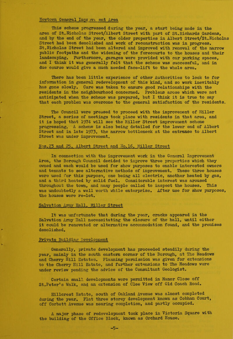 Newtown General Improve ent Area This scheme progressed during the year, a start being made in the area of St.Nicholas Street/Albert Street with part of St.Richards Gardens, and by the end of the year, the older properties in Albert Street/St.Nicholas Street had been demolished and work of reconstruction was in progress. St.Nicholas Street had been altered and improved with removal of the narrow public footpaths and the widening of the forecourts to the houses and their landscaping. Furthermore, garages were provided with car parking spaces, and I think it was generally felt that the scheme was successful, and in due course would give a much needed face-lift to the whole area. There has been little experience of other Authorities to look to for information in general redevelopment of this kind, and so work inevitably has gone slowly. Care was taken to ensure good relationships with the residents in the neighbourhood concerned. Problems arose which were not anticipated when the scheme was prepared, but I think it is true to say that each problem was overcome to the general satisfaction of the residents. The Council were pressed to proceed with the improvement of Miller Street, a series of meetings took place with residents in that area, and it is hoped that 1974 will see the Miller Street improvement scheme progressing. A scheme is also being detailed for the lower end of Albert Street and in late 1973, the narroxir bottleneck at the entrance to Albert Street was under improvement. Nos.23 and 25. Albert Street and No. 16. Miller Street In connection with the improvement work in the General Improvement Area, the Borough Council decided to improve three properties which they owned and each would be used for show purposes to enable interested owners and tenants to see alternative methods of improvement. These three houses were used for this purpose, one being all electric, another heated by gas, and a third heated by solid fuel. Considerable interest was aroused throughout the town, and many people called to inspect the houses. This was undoubtedly a well worth while enterprise. After use for show purposes, the houses were re-let. Salvation Army Hall. Miller Street It was unfortunate that during the year, cracks appeared in the Salvation Army Hall necessitating the closure of the hall, until either it could be renovated or alternative accommodation found, and the premises demolished. Private Building Development Generally, private development has proceeded steadily during the year, mainly in the south eastern corner of the Borough, at The Meadows and Cherry Hill Estates. Planning permission was given for extensions to the Cherry Hill Estate, and further extensions to The Meadows were under review pending the advice of the Consultant Geologist. Certain small developments were permitted in Manor Close off St.Peter's Walk, and an extension of Clee View off Old Coach Road. Hillcrest Estate, south of Oakland Avenue was almost completed during the year. Flat three storey development known as Cobhan Court, off Corbett Avenue was nearing completion, and partly occupied. A major phase of redevelopment took place in Victoria Square with the building of the Office Block, known as Orchard House. -5-
