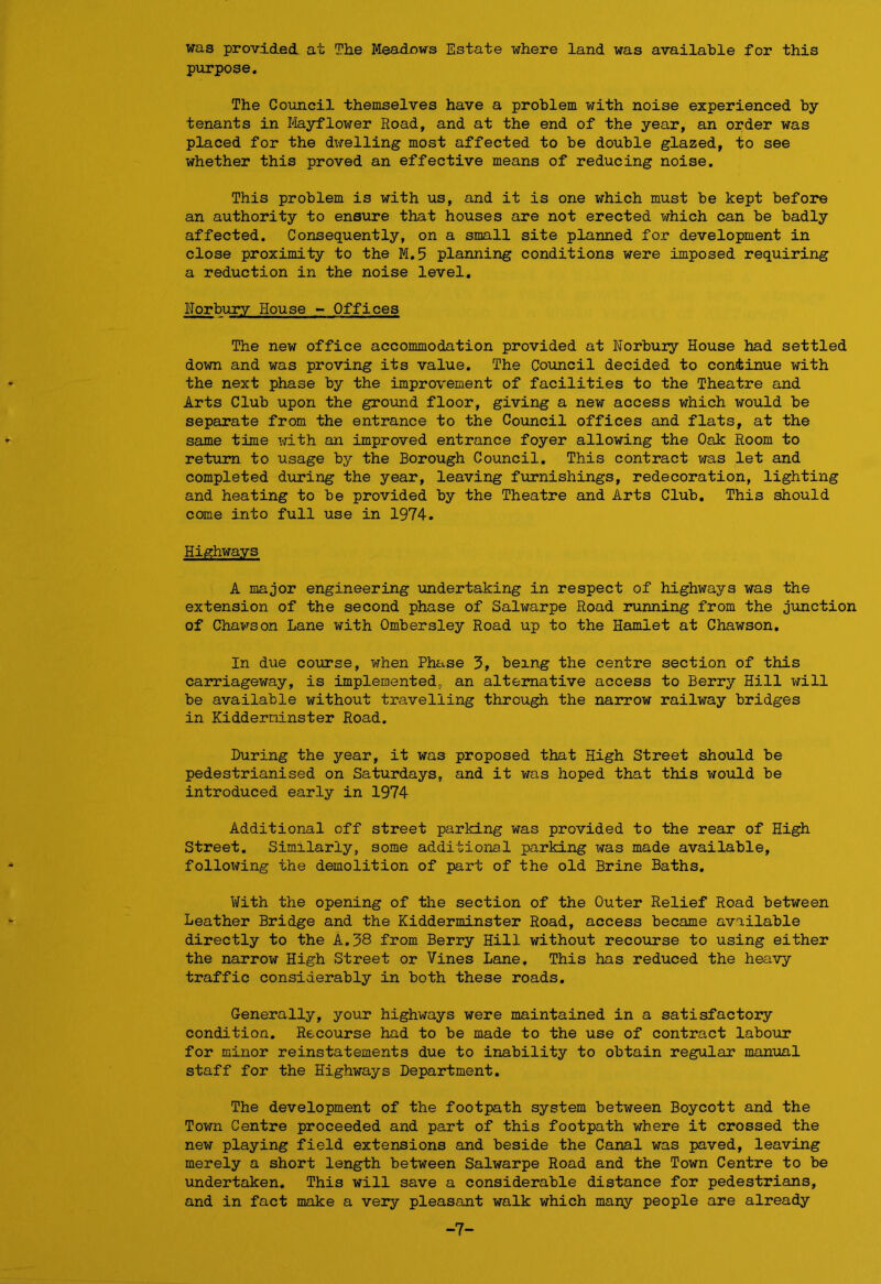 was provided at The Meadows Estate where land was available for this purpose. The Council themselves have a problem with noise experienced by tenants in Mayflower Road, and at the end of the year, an order was placed for the dwelling most affected to be double glazed, to see whether this proved an effective means of reducing noise. This problem is with us, and it is one which must be kept before an authority to ensure that houses are not erected which can be badly affected. Consequently, on a small site planned for development in close proximity to the M.5 planning conditions were imposed requiring a reduction in the noise level. ITorbury House - Offices The new office accommodation provided at Norbury House had settled down and was proving its value. The Council decided to continue with the next phase by the improvement of facilities to the Theatre and Arts Club upon the ground floor, giving a new access which would be separate from the entrance to the Council offices and flats, at the same time with an improved entrance foyer allowing the Oak Room to return to usage by the Borough Council. This contract was let and completed during the year, leaving furnishings, redecoration, lighting and heating to be provided by the Theatre and Arts Club. This should come into full use in 1974. Highways A major engineering undertaking in respect of highways was the extension of the second phase of Salwarpe Road running from the junction of Chawson Lane with Ombersley Road up to the Hamlet at Chawson. In due course, when Phase 3, being the centre section of this carriageway, is implemented,, an alternative access to Berry Hill will be available without travelling through the narrow railway bridges in Kidderminster Road. During the year, it was proposed that High Street should be pedestrianised on Saturdays, and it was hoped that this would be introduced early in 1974 Additional off street parking was provided to the rear of High Street. Similarly, some additional parking was made available, following the demolition of part of the old Brine Baths. With the opening of the section of the Outer Relief Road between Leather Bridge and the Kidderminster Road, access became available directly to the A.38 from Berry Hill without recourse to using either the narrow High Street or Vines Lane. This has reduced the heavy traffic considerably in both these roads. Generally, your highways were maintained in a satisfactory condition. Recourse had to be made to the use of contract labour for minor reinstatements due to inability to obtain regular manual staff for the Highways Department. The development of the footpath system between Boycott and the Town Centre proceeded and part of this footpath where it crossed the new playing field extensions and beside the Canal was paved, leaving merely a short length between Salwarpe Road and the Town Centre to be undertaken. This will save a considerable distance for pedestrians, and in fact make a very pleasant walk which many people are already -7-