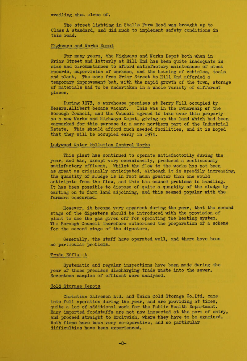 availing tiaeu elves of. The street lighting in Stalls Farm Road was brought up to Glass A standard, and did much. to implement safety conditions in this road. Highways and Works Depot For many years, the Highways and Works Depot both when in Friar Street and latterly at Hill End has been quite inadequate in size and circumstances to afford satisfactory maintenance of stock records, supervision of workmen, and the housing of vehicles, tools and plant. The move from Friar Street to Hill End afforded a temporary improvement but, with the rapid growth of the town, storage of materials had to be undertaken in a whole variety of different places. During 1973, a warehouse premises at Berry Hill occupied by Messrs.Allibert became vacant. This was in the ownership of the Borough Council, and the Council agreed to take over this property as a new Works and Highways Depot, giving up the land which had been earmarked for this purpose in a more northern part of the Industrial Estate. This should afford much needed facilities, and it is hoped that they will be occupied early in 1974. Ladywood Water Pollution Control Works This plant has continued to operate satisfactorily during the year, and has, except very occasionally, produced a continuously satisfactory effluent. Whilst the flow to the works has not been as great as originally anticipated, although it is speedily increasing, the quantity of sludge is in fact much greater than one would anticipate from the flow, and this has caused problems in handling. It has been possible to dispose of quite a quantity of the sludge by carting on to farm land adjoining, and this seemed popular with the farmers concerned. However, it became very apparent during the year, that the second stage of the digesters should be introduced with the provision of plant to use the gas given off for operating the heating system. The Borough Council therefore authorised the preparation of a scheme for the second stage of the digesters. Generally, the staff have operated well, and there have been no particular problems. Trade Efflux it Systematic and regular inspections have been made during the year of those premises discharging trade waste into the sewer. Seventeen samples of effluent were analysed. Cold Storage Depots Christian Salvesen Led. and Union Cold Storage Co.Ltd. came into full opeiation during the year, and are providing at times, quite a lot of additional work for the Public Health Department. Many imported foodstuffs are not now inspected at the port of entry, and proceed straight to Droitwich, where they have to be examined. Both firms have been very co-operative, and no particular difficulties have been experienced. -8-