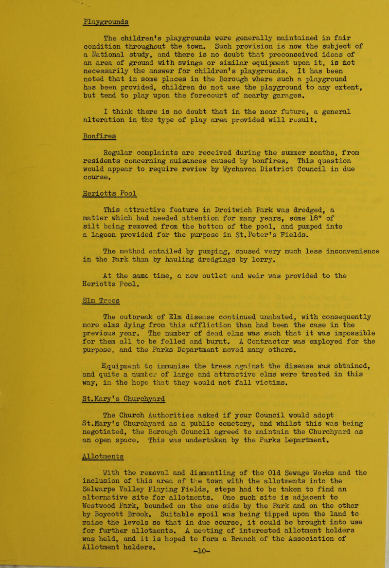 Playgrounds The children's playgrounds were generally maintained in fair condition throughout the town. Such provision is now the subject of a National study, and there is no doubt that preconceived ideas of an area of ground with swings or similar equipment upon it, is hot necessarily the answer for children's playgrounds. It has been noted that in some places in the Borough where such a playground has been provided, children do not use the playground to any extent, but tend to play upon the forecourt of nearby garages. I think there is no doubt that in the near future, a general alteration in the type of play area provided will result. Bonfires Regular complaints are received during the summer months, from residents concerning nuisances caused by bonfires. This question would appear to require review by Wychavon District Council in due course. Heriotts Pool This attractive feature in Droitwich Park was dredged, a matter which had needed attention for many years, some 18 of silt being removed from the bottom of the pool, and pumped into a lagoon provided for the purpose in St.Peter's Fields. The method entailed by pumping, caused very much less inconvenience in the Park than by hauling dredgings by lorry. At the same time, a new outlet and weir was provided to the Heriotts Pool. Elm Trees The outbreak of Elm disease continued unabated, with consequently more elms dying from this affliction than had been the case in the previous year. The number of dead elms xras such that it was impossible for them all to be felled and burnt. A Contractor was employed for the purpose, and the Parks Department moved many others. Equipment to immunise the trees against the disease was obtained, and quite a number of large and attractive elms were treated in this way, in the hope that they ^ould not fall victims. St.Mary's Churchyard The Church Authorities asked if your Council would adopt St.Mary's Churchyard as a public cemetery, and whilst this was being negotiated, the Borough Council agreed to maintain the Churchyard as an open space. This was undertaken by the Parks Department. Allotments With the removal and dismantling of the Old Sewage Works and the inclusion of this area of the town with the allotments into the Salwarpe Valley Playing Fields, steps had to be taken to find an alternative site for allotments. One such site is adjacent to Westwood Park, bounded on the one side by the Park and on the other by Boycott Brook. Suitable spoil was being tipped upon the land to raise the levels so that in due course, it could be brought into use for further allotments. A meeting of interested allotment holders was held, and it is hoped to form a Branch of the Association of Allotment holders. , A