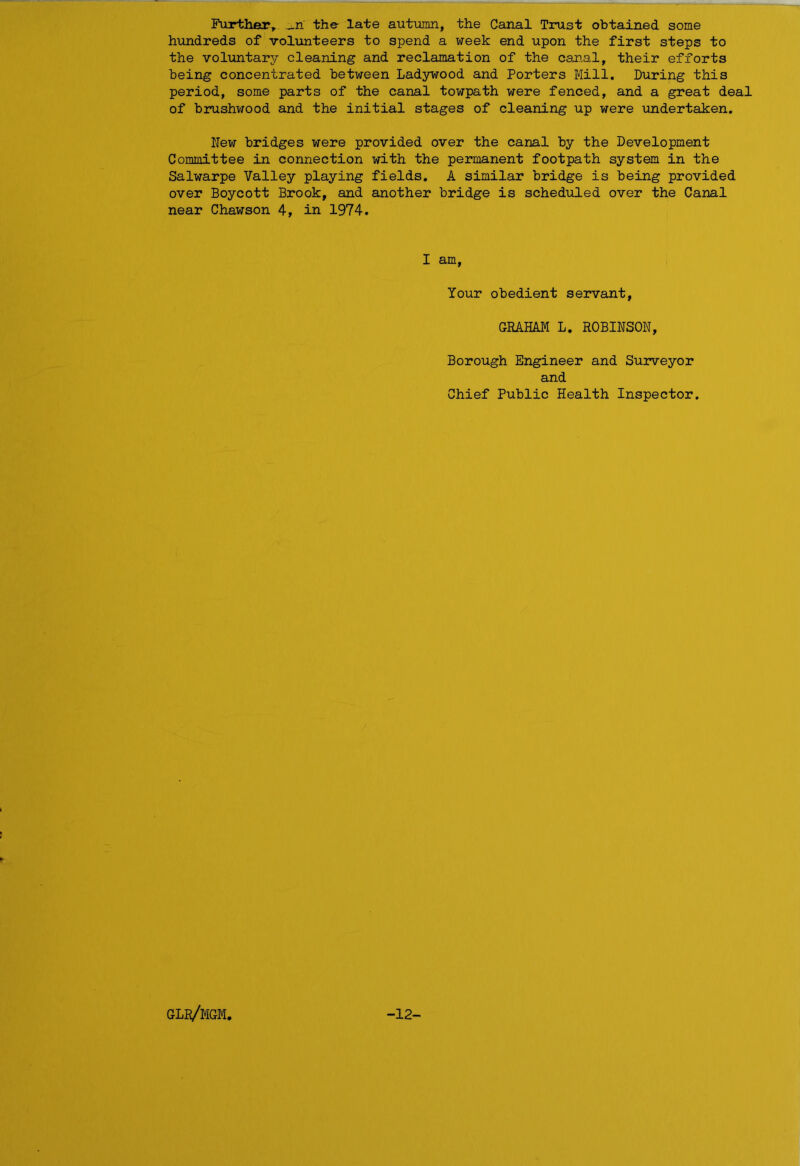 Further, _n the late autumn, the Canal Trust obtained some hundreds of volunteers to spend a week end upon the first steps to the voluntary cleaning and reclamation of the canal, their efforts being concentrated between Ladywood and Porters Mill. During this period, some parts of the canal towpath were fenced, and a great deal of brushwood and the initial stages of cleaning up were undertaken. Few bridges were provided over the canal by the Development Committee in connection with the permanent footpath system in the Salwarpe Valley playing fields. A similar bridge is being provided over Boycott Brook, and another bridge is scheduled over the Canal near Chawson 4, in 1974. I am, Your obedient servant, GRAHAM L. ROBINSON, Borough Engineer and Surveyor and Chief Public Health Inspector. glr/mgm, -12-