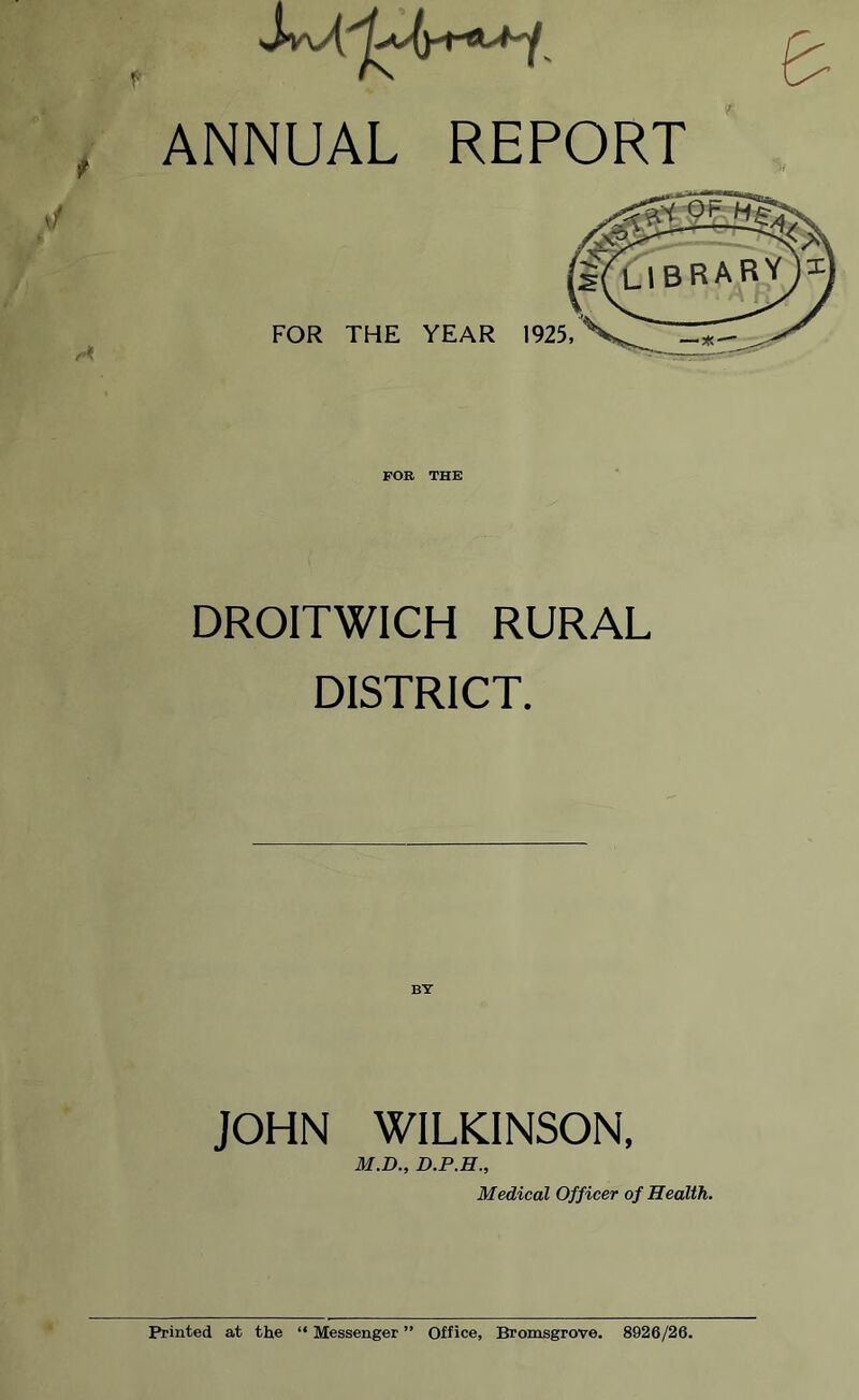 ANNUAL REPORT FOR THE YEAR 1925, FOR THE DROITWICH RURAL DISTRICT. JOHN WILKINSON, M.D., D.P.H., Medical Officer of Health. Printed at the “ Messenger ” Office, Bromsgrove. 8926/26.