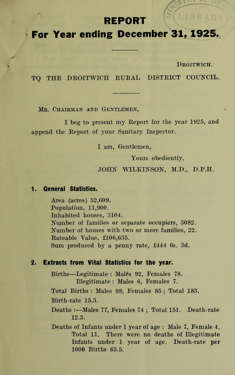 REPORT For Year ending December 31, 1925. Dboitwich. TQ THE DEOITWICH EUEAL DISTEICT COUNCIL. Mb. Chaibman and Gentlemen, I beg to present my Eeport for the year 1925, and append the Eeport of your Sanitary Inspector. I am. Gentlemen, Yours obediently, JOHN WILKINSON, M.D., D.P.H. 1. General Statistics. Area (acres) 52,609. Population, 11,900. Inhabited houses, 3104. Number of families or separate occupiers, 3082. Number of houses with two or more families, 22. Eateable Value, £106,635. Sum produced by a penny rate, £444 6s. 3d. 2. Extracts from Vital Statistics for the year. Births—Legitimate : Males 92, Females 78. Illegitimate : Males 6, Females 7. Total Births : Males 98, Females 85 ; Total 183. Birth-rate 15.3. Deaths :—Males 77, Females 74 ; Total 151. Death-rate 12.5. Deaths of Infants under 1 year of age : Male 7, Female 4. Total 11. There were no deaths of Illegitimate Infants under 1 year of age. Death-rate per 1000 Births 65.5.