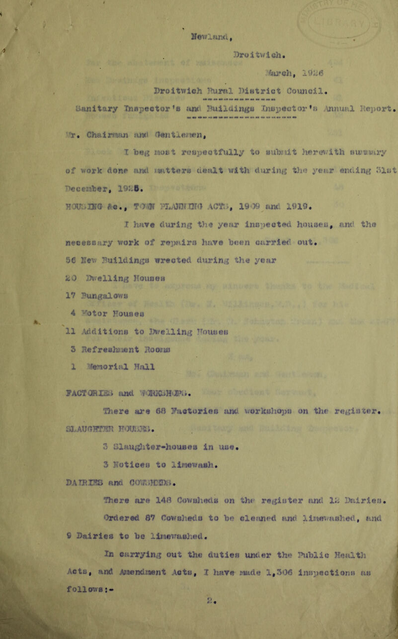 3)roitwich Droltwich !Ruitil JUatrict Council, Sanitary Inspector's .'tnn Buildings Inspector »h Annual j\ej)ort, ’r« Chairnjui and flentlentui, I beg Most rt?apectfully to sub/lit hercn/ith uu-'iiytry of vork done and iwittero dealt with during tJie year enaing Slot '■‘eceMber, 191-6. Hoii.iKG eo., T Jm act;-, 1909 anc 1919. I have during the year inspected houses, and the necessary work of repairs have been carrlet’ out, 5C Hew Buildings wrected during the year k.0 3)v;elling Ilouoea 17 Bungalov/s 4 'btor Houaeo 11 Additions to 3?>/clling Bouses 3 BefreshJient Hooru) 1 Jenorial Hall PACTORIEii find V0QUC>H*K». There are 6» Bactorieo find vorlcsJiops on the register, Sl.-AUaBTT^ TTou:pis;, 3 iilaug3iter-*hou8ea in use, 3 3h>ticef3 to lineT/uBh. DATBU^ and OOU''A}Cil)i>. There are 14i? Cowalieds on th< register and li- Ikiiries. ‘hrdered 87 Cowsheds to be cle?vned and iine^/ashed, and 9 Dairies to be liiicwaohed. In carrying out thcj duties under the Public Hefilth ] Acts, and Araondwent Acts, I have Made 1,306 infjpections as J follows;- i