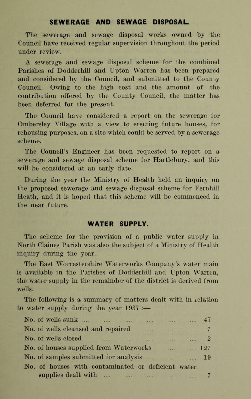SEWERAGE AND SEWAGE DISPOSAL The sewerage and sewage disposal works owned by the Council have received regular supervision throughout the period under review. A sewerage and sewage disposal scheme for the combined Parishes of Dodderhill and Upton Warren has been prepared and considered by the Council, and submitted to the County Council. Owing to the high cost and the amount of the contribution offered by the County Council, the matter has been deferred for the present. The Council have considered a report on the sewerage for Ombersley Village with a view to erecting future houses, for rehousing purposes, on a site which could be served by a sewerage scheme. The Council’s Engineer has been requested to report on a sewerage and sewage disposal scheme for Hartlebury, and this will be considered at an early date. During the year the Ministry of Health held an inquiry on the proposed sewerage and sewage disposal scheme for Fernhill Heath, and it is hoped that this scheme wdll be commenced in the near future. WATER SUPPLY. The scheme for the provision of a public water supply in North Claines Parish was also the subject of a Ministry of Health inquiry during the year. The East Worcestershire Waterworks Company’s water main is available in the Parishes of Dodderhill and Upton Warren, the water supply in the remainder of the district is derived from wells. The following is a summary of matters dealt with in i elation to water supply during the year 1937 :— No. of wells sunk .... .... .... .... .... .... 47 No. of wells cleansed and repaired .... .... .... 7 No. of wells closed .... .... .... .... .... 2 No. of houses supplied from Waterworks .... .... 127 No. of samples submitted for analysis .... 19 No. of houses with contaminated or deficient water supplies dealt with