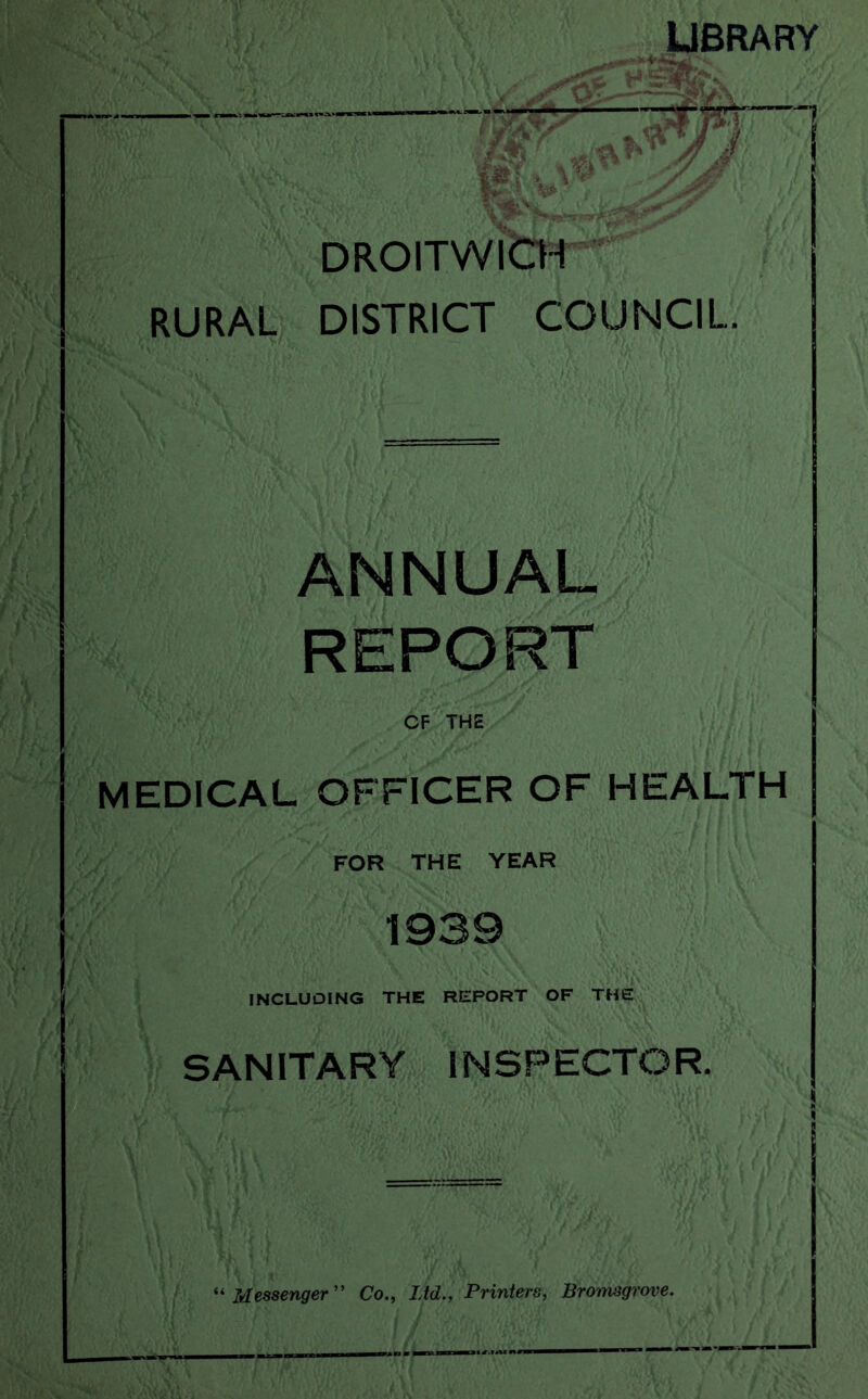 LIBRARY ►V V DROITWteH^ RURAL DISTRICT COUNCIL. ANNUAL REPORT cf the MEDICAL OFFICER OF HEALTH FOR THE YEAR 1939 INCLUDING THE REPORT OF THE SANITARY INSPECTOR. “ Messenger'’ Co., Ltd., Printers, Bronisgrove.