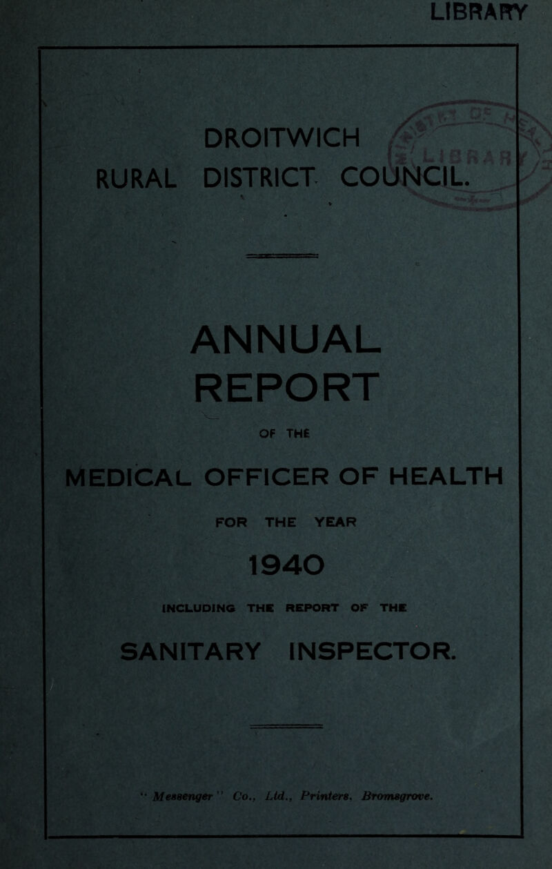 LIBRARY DROITWICH RURAL DISTRICT COUNCIL. *V « k ' ■ ANNUAL REPORT OF TH£ MEDICAL OFFICER OF HEALTH FOR THE YEAR 1940 INCLUDING THE REPORT OF THE SANITARY INSPECTOR. Messenger'' Co.. Ltd., Printers, Bromsgrove.