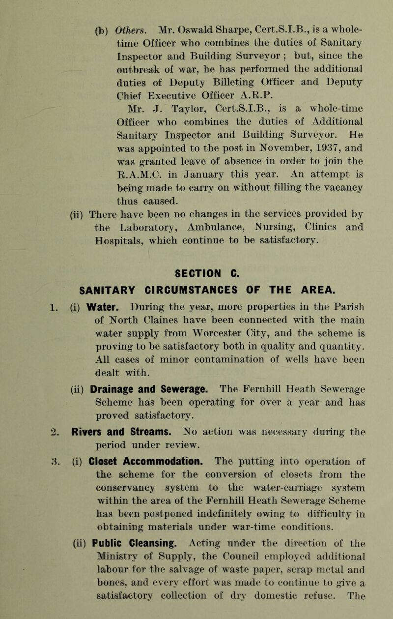 (b) Others. Mr. Oswald Sharpe, Cert.S.I.B., is a whole- time Officer who combines the duties of Sanitary Inspector and Building Surveyor; but, since the outbreak of war, he has performed the additional duties of Deputy Billeting Officer and Deputy Chief Executive Officer A.R.P. Mr. J. Taylor, Cert.S.I.B., is a whole-time Officer who combines the duties of Additional Sanitary Inspector and Building Surveyor. He was appointed to the post in November, 1937, and was granted leave of absence in order to join the B.A.M.C. in January this year. An attempt is being made to carry on without filling the vacancy thus caused. (ii) There have been no changes in the services provided by the Laboratory, Ambulance, Nursing, Clinics and Hospitals, which continue to be satisfactory. SECTION C. SANITARY CIRCUMSTANCES OF THE AREA. 1. (i) Water. During the year, more properties in the Parish of North Claines have been connected with the main water supply from Worcester City, and the scheme is proving to be satisfactory both in quality and quantity. All cases of minor contamination of wells have been dealt with. (ii) Drainage and Sewerage. The Fernhill Heath Sewerage Scheme has been operating for over a year and has proved satisfactory. 2. Rivers and Streams. No action was necessary during the period under review. 3. (i) Closet Accommodation. The putting into operation of the scheme for the conversion of closets from the conservancy system to the water-carriage system within the area of the Fernhill Heath Sewerage Scheme has been postponed indefinitely owing to difficulty in obtaining materials under war-time conditions. (ii) Public Cleansing. Acting under the direction of the Ministry of Supply, the Council employed additional labour for the salvage of waste paper, scrap metal and bones, and every effort was made to continue to give a satisfactory collection of dry domestic refuse. The