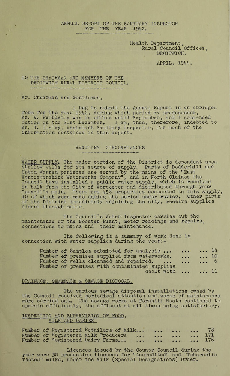 ANNUAL REPORT OP THE SANITARY INSPECTOR FOR THE YEAR 191(2. Health Department, Rural Council Offices, DROITWICH. APRIL, 19*4*4. TO THE CHAIRMAN AND MEMBERS OP THE DROITWICH RURAL DISTRICT COUNCIL. Mr, Chairman and Gentlemen, I beg to submit the Annual Report in an abridged form for the year 19*42, during which period my predecessor, Mr. W. Pembleton was in office until September, and I commenced duties on the 21st December, I am, thus, therefore, indebted to Mr. J. Ilsley, Assistant Sanitary Inspector, for much of the information contained in this Report. SANITARY CIRCUMSTANCES WATER SUPPLY. The major portion of the District is dependent upon shallow wells for its source of supply. Parts of Dodderhill and Upton Warren parishes are served by the mains of the ’’East Worcestershire Waterworks Company”, and in North Claines the Council have installed a public water supply, which is received in bulk from the City of Worcester and distributed through your Council’s main. There are *458 properties connected to this supply, 10 of which were made during the period under review. Other parts of the District immediately adjoining the city, receive supplies direct through meter. The Council's Water Inspector carries out the maintenance of the Booster Plant, meter readings and repairs, connections to mains and their maintenance. The following is a summary of work done in connection with water supplies during the years- Number of Samples submitted for analysis ... ... Number of premises supplied from waterworks. Number of wells cleansed and repaired Number of premises with contaminated supplies dealt with ... 1*4 10 6 11 DRAINAGE c SEWERAGE & SEWAGE DISPOSAL. The various sewage disposal installations owned by the Council received periodical attention and works of maintenance were carried out. The sewage works at Pernhill Heath continued to operate efficiently, the effluent at all times being satisfactory. INSPECTION AND SUPERVISION OP FOOD, MILK AND PARIES Number of Registered Retailers of Milk 78 Number of Registered Milk Producers ... 171 Number of Registered Dairy Farms 176 Licences issued by the County Council during the year were 30 production licences for ’’Accredited” and Tuberculin Tested” milks, under the Milk (Special Designations) Order.